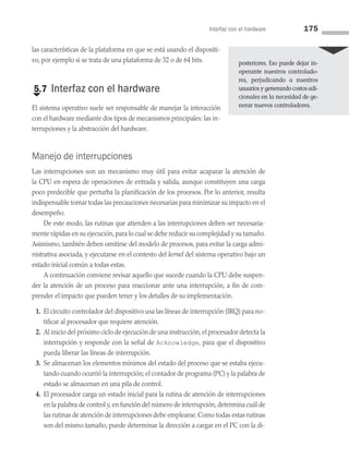 Interfaz con el hardware 175
las características de la plataforma en que se está usando el dispositi­
vo, por ejemplo si se trata de una plataforma de 32 o de 64 bits.
€
5.7 Interfaz con el hardware
El sistema operativo suele ser responsable de manejar la interacción
con el hardware mediante dos tipos de mecanismos principales: las in­
terrupciones y la abstracción del hardware.
Manejo de interrupciones
Las interrupciones son un mecanismo muy útil para evitar acaparar la atención de
la CPU en espera de operaciones de entrada y salida, aunque constituyen una carga
poco predecible que perturba la planificación de los procesos. Por lo anterior, resulta
indispensable tomar todas las precauciones necesarias para minimizar su impacto en el
desempeño.
De este modo, las rutinas que atienden a las interrupciones deben ser necesaria­
mente rápidas en su ejecución,para lo cual se debe reducir su complejidad y su tamaño.
Asimismo, también deben omitirse del modelo de procesos, para evitar la carga admi­
nistrativa asociada, y ejecutarse en el contexto del kernel del sistema operativo bajo un
estado inicial común a todas estas.
A continuación conviene revisar aquello que sucede cuando la CPU debe suspen­
der la atención de un proceso para reaccionar ante una interrupción, a fin de com­
prender el impacto que pueden tener y los detalles de su implementación.
1. El circuito controlador del dispositivo usa las líneas de interrupción (IRQ) para no­
tificar al procesador que requiere atención.
2. Al inicio del próximo ciclo de ejecución de una instrucción, el procesador detecta la
interrupción y responde con la señal de Acknowledge, para que el dispositivo
pueda liberar las líneas de interrupción.
3. Se almacenan los elementos mínimos del estado del proceso que se estaba ejecu­
tando cuando ocurrió la interrupción; el contador de programa (PC) y la palabra de
estado se almacenan en una pila de control.
4. El procesador carga un estado inicial para la rutina de atención de interrupciones
en la palabra de control y,en función del número de interrupción,determina cuál de
las rutinas de atención de interrupciones debe emplearse.Como todas estas rutinas
son del mismo tamaño, puede determinar la dirección a cargar en el PC con la di­
posteriores. Eso puede dejar in­
operante nuestros controla­
do­
res, perjudicando a nuestros
usuarios y generando costos adi­
cionales en la necesidad de ge-
nerar nuevos controladores.
05 Sistemas operativos cap 5.indd 175 9/29/15 12:01 PM
 