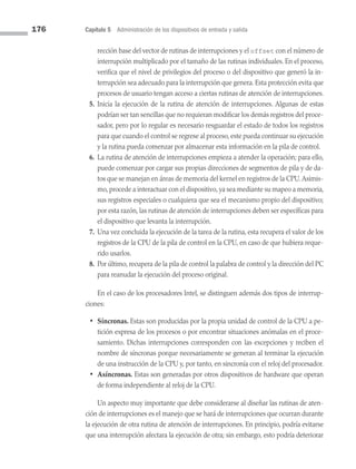 176 Capítulo 5 Administración de los dispositivos de entrada y salida
rección base del vector de rutinas de interrupciones y el offset con el número de
interrupción multiplicado por el tamaño de las rutinas individuales. En el proceso,
verifica que el nivel de privilegios del proceso o del dispositivo que generó la in­
terrupción sea adecuado para la interrupción que genera. Esta protección evita que
procesos de usuario tengan acceso a ciertas rutinas de atención de interrupciones.
5. Inicia la ejecución de la rutina de atención de interrupciones. Algunas de estas
podrían ser tan sencillas que no requieran modificar los demás registros del proce­
sador, pero por lo regular es necesario resguardar el estado de todos los registros
para que cuando el control se regrese al proceso, este pueda continuar su ejecución
y la rutina pueda comenzar por almacenar esta información en la pila de control.
6. La rutina de atención de interrupciones empieza a atender la operación; para ello,
puede comenzar por cargar sus propias direcciones de segmentos de pila y de da­
tos que se manejan en áreas de memoria del kernel en registros de la CPU.Asimis­
mo, procede a interactuar con el dispositivo, ya sea mediante su mapeo a memoria,
sus registros especiales o cualquiera que sea el mecanismo propio del dispositivo;
por esta razón, las rutinas de atención de interrupciones deben ser específicas para
el dispositivo que levanta la interrupción.
7. Una vez concluida la ejecución de la tarea de la rutina, esta recupera el valor de los
registros de la CPU de la pila de control en la CPU, en caso de que hubiera reque­
rido usarlos.
8. Por último, recupera de la pila de control la palabra de control y la dirección del PC
para reanudar la ejecución del proceso original.
En el caso de los procesadores Intel, se distinguen además dos tipos de interrup­
ciones:
• Síncronas. Estas son producidas por la propia unidad de control de la CPU a pe­
tición expresa de los procesos o por encontrar situaciones anómalas en el proce­
samiento. Dichas interrupciones corresponden con las excepciones y reciben el
nombre de síncronas porque necesariamente se generan al terminar la ejecución
de una instrucción de la CPU y, por tanto, en sincronía con el reloj del procesador.
• Asíncronas. Estas son generadas por otros dispositivos de hardware que operan
de forma independiente al reloj de la CPU.
Un aspecto muy importante que debe considerarse al diseñar las rutinas de aten­
ción de interrupciones es el manejo que se hará de interrupciones que ocurran durante
la ejecución de otra rutina de atención de interrupciones. En principio, podría evitarse
que una interrupción afectara la ejecución de otra; sin embargo, esto podría deteriorar
05 Sistemas operativos cap 5.indd 176 9/29/15 12:01 PM
 