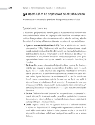 178 Capítulo 5 Administración de los dispositivos de entrada y salida
€
5.8 Operaciones de dispositivos de entrada/salida
A continuación se describen las operaciones de dispositivos de entrada/salida.
Operaciones comunes
El mecanismo que proporciona el mayor grado de independencia de dispositivo a las
aplicaciones utiliza las mismas API de programación de archivos para manejar los dis­
positivos. Las operaciones más comunes que se realizan sobre los archivos y sobre los
dispositivos de entrada y salida que explotan este mecanismo de representación son:
• Apertura (reserva) del dispositivo de E/S. Como se señaló antes, en los siste­
mas operativos UNIX y Windows es posible identificar los dispositivos de entrada
y salida mediante nombres de archivo.Por ejemplo,con el uso de la función fopen
podemos abrir un canal de comunicación hacia los dispositivos de entrada y sa­
lida mediante el cual podemos realizar las operaciones siguientes, y que queda
representado en la estructura de datos conocida como manejador de archivo (File
Handler).
• Escritura. Para enviar información al dispositivo basta con usar las funciones
estándar para empezar a utilizar los manejadores de archivo, como fprintf,
fputs o fwrite. Estas funciones están preparadas para utilizar los disposi­
tivos
de E/S, aprovechando la compatibilidad de la capa de administración de los mis­
mos. Incluso algunos dispositivos con interfaces específicas, como la comunicación
de red, establecen mecanismos estándar (en este caso, los flujos) para recibir la
información que se enviará por medio de un socket de manera uniforme a otras
aplicaciones usando las funciones antes mencionadas, las cuales solo usan su API
particular para establecer el flujo usando un socket y no mediante un manejador
de archivo.
• Lectura. Para leer información basta usar las correspondientes operaciones de lec­
tura de información, típicamente usadas con archivos mediante funciones como
fscanf, fgetc o fgets. Incluso se cuenta con la función fread para realizar la
lectura por bloques a búfer de memoria.
• Cierre. Empleada hasta el final. Por lo general, cuando se ha terminado de utilizar
el archivo o el dispositivo de E/S, esta operación da por terminado el canal de co­
municación, instruyendo al sistema operativo para que termine la escritura de la
información contenida en los búferes a los dispositivos o archivos con la función
fclose.
05 Sistemas operativos cap 5.indd 178 9/29/15 12:01 PM
 