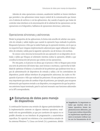 Estructuras de datos para manejo de dispositivos 179
Además de estas operaciones comunes, usualmente también se tienen interfaces
que permiten a las aplicaciones tomar mayor control de la comunicación que tienen
con el sistema de archivos o con las aplicaciones. Así, cuando el aspecto que tratan de
controlar estas interfaces es la sincronización de la solicitud de las operaciones con las
operaciones en el dispositivo, hablamos de operaciones síncronas y asíncronas.
Operaciones síncronas y asíncronas
Desde la perspectiva de las aplicaciones, la forma más sencilla de solicitar una opera­
ción de entrada y salida implica que cuando la operación haya realizado la petición,
bloqueará el proceso o hilo que la realizó hasta que la operación termine, con lo que ya
no requerirá hacer ninguna implementación adicional para seguir utilizando el dispo­
sitivo de entrada y salida para la siguiente operación, sea de lectura o de escritura.
Se conoce como síncrona la invocación de una operación en un dispositivo de en­
trada y salida que bloquea al solicitante mientras realiza la operación, debido a que
coordina la interacción del proceso que solicita con las operaciones.
Por otra parte, si el proceso no desea que el proceso o hilo se bloquee para enviar
una serie de peticiones del mismo tipo, sean lecturas o escrituras, y aprovechar la habi­
lidad de optimizar el balance y la atención de las peticiones que pudieran tener las ca­
pas de administración de dispositivos de entrada y salida y de los controladores de
dispositivos, puede utilizar interfaces de programación asíncronas, las cuales no blo­
quearán el proceso o hilo que realizará las peticiones. Al usar peticiones asíncronas es
muy importante que antes de cambiar el tipo de peticiones,por ejemplo,para recuperar
información que hayamos enviado a un dispositivo, nos aseguremos de que las peticio­
nes anteriores hayan terminado, para lo cual será necesario usar funciones adicionales
en la API correspondiente.
€
5.9 
Estructuras de datos para manejo
de dispositivos
A continuación hacemos una revisión de algunas particularidades de
la implementación existente en algunos sistemas operativos, resal­
tando solo sus generalidades, ya que por cuestiones de espacio no es
posible ahondar en sus interfaces de programación y características
especí­
ficas. En especial nos referimos a las características actuales de
los sistemas Windows 7 y Linux con kernels 2.4 y posteriores, debido
♠ Arquitecto. Es importante se­
ñalar que muchos otros sis­
temas operativos tienen im-
plementaciones diferentes, por
lo que para realizar desarrollos
en arquitecturas específicas pri­
mero es necesario verificar cuá­
les son los lineamientos de di-
05 Sistemas operativos cap 5.indd 179 9/29/15 12:01 PM
 