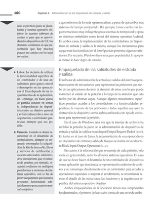 180 Capítulo 5 Administración de los dispositivos de entrada y salida
a que estos son de los más representativos, a pesar de que ambos son
sis­
temas de tiempo compartido. Por ejemplo, Linux cuenta con im­
plementaciones muy influyentes para sistemas de tiempo real y opera
en sistemas embebidos como kernel del sistema operativo Android.
En ambos casos, la implementación de los controladores de disposi­
tivos de entrada y salida es la misma, aunque los mecanismos para
cargar esta funcionalidad en el kernel puedan presentar algunas varia­
ciones. Por su parte, Windows tiene una gran popularidad, lo que por
sí mismo lo hace digno de estudio.
Empaquetado de las solicitudes de entrada
y salida
El software de administración de entradas y salidas del sistema opera­
tivo requiere de mecanismos para representar las peticiones que reci­
be de las aplicaciones durante la atención de estas, con lo que puede
mantener el estado de la petición a lo largo de la atención que esta
reciba por las diversas capas. Aunque algunos mecanismos especí­
ficos permitan acceder a los controladores o a funcionalidades es­
pecíficas, la mayoría de las peticiones y todas aquellas que usen la
abstracción de dispositivo como archivo utilizarán este tipo de estruc­
turas para representar la petición.
En el caso de Windows, una vez que la interfaz de archivos ha
recibido la petición, la parte de la administración de dispositivos de
entrada y salida la codifica en un Input/Output Request Packet (IRP).
En tanto, en el caso de Linux, la representación de una operación en
un dispositivo de entrada y salida de bloques se realiza en la estructu­
ra Block Input/Output Operation (bio).
En cuanto a la información que se maneja de cada petición, esta
varía, en gran medida, entre los diversos sistemas operativos. En caso
de que se desee hacer el desarrollo de un controlador de dispositivos
o una aplicación que trascienda la representación uniforme de archi­
vos y se comunique directamente con un controlador para acceder a
operaciones especiales o mejorar el rendimiento, se recomienda re­
visar el detalle de las estructuras, las funciones y la arquitectura es­
pecífica del sistema operativo objetivo.
Ambos empaquetados de la operación tienen dos componentes
fundamentales, el primero de los cuales consta de una serie de atribu­
seño específicos para la plata-
forma y sistema operativo ob-
jetivo de nuestro software de
control o para que se aprove-
chen los dispositivos de E/S. No
obstante, confiamos en que en­
contrarás que hay muchos
puntos en común con los aquí
revisados.
♦ Líder. La decisión de utilizar
la funcionalidad específica de
un controlador o de una ar-
quitectura para ganar control
o desempeño en las operacio-
nes al final depende de los re-
querimientos de la aplicación;
sin embargo, un buen punto
de partida consiste en tomar
la independencia de disposi­
tivo como un objetivo general
y evitar el desarrollo a nivel de
arquitectura o controlador par­
ticular, siempre que sea po­
sible.
♠ Usuario. Cuando se desea in-
cursionar en el desarrollo de
controladores, siempre es ne­
cesario contemplar la adquisi-
ción de kits de desarrollo, libros
y servicios de certificación y
asesoría adecuados; asimismo,
debe considerarse que el esfuer­
zo de pruebas, por ejemplo, re-
querirá realizarse en múltiples
plataformas y versiones del sis-
tema operativo, con el fin de
poder asegurarnos que nuestros
productos funcionarán ade-
cuadamente para nuestro mer-
cado objetivo.
05 Sistemas operativos cap 5.indd 180 9/29/15 12:01 PM
 