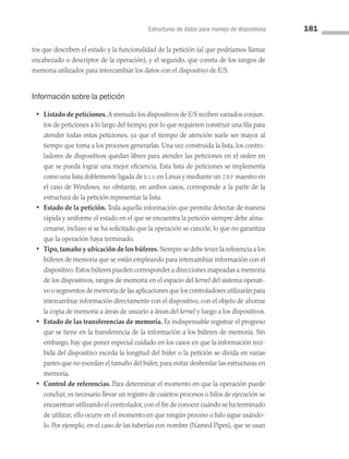 Estructuras de datos para manejo de dispositivos 181
tos que describen el estado y la funcionalidad de la petición (al que podríamos llamar
encabezado o descriptor de la operación), y el segundo, que consta de los rangos de
memoria utilizados para intercambiar los datos con el dispositivo de E/S.
Información sobre la petición
• Listado de peticiones. A menudo los dispositivos de E/S reciben variados conjun­
tos de peticiones a lo largo del tiempo, por lo que requieren construir una fila para
atender todas estas peticiones, ya que el tiempo de atención suele ser mayor al
tiempo que toma a los procesos generarlas. Una vez construida la lista, los contro­
ladores de dispositivos quedan libres para atender las peticiones en el orden en
que se pueda lograr una mejor eficiencia. Esta lista de peticiones se implementa
como una lista doblemente ligada de bio en Linux y mediante un IRP maestro en
el caso de Windows; no obstante, en ambos casos, corresponde a la parte de la
estructura de la petición representar la lista.
• Estado de la petición. Toda aquella información que permita detectar de manera
rápida y uniforme el estado en el que se encuentra la petición siempre debe alma­
cenarse, incluso si se ha solicitado que la operación se cancele, lo que no garantiza
que la operación haya terminado.
• Tipo, tamaño y ubicación de los búferes. Siempre se debe tener la referencia a los
búferes de memoria que se están empleando para intercambiar información con el
dispositivo.Estos búferes pueden corresponder a direcciones mapeadas a memoria
de los dispositivos, rangos de memoria en el espacio del kernel del sistema operati­
vo o segmentos de memoria de las aplicaciones que los controladores utilizarán para
intercambiar información directamente con el dispositivo, con el objeto de ahorrar
la copia de memoria a áreas de usuario a áreas del kernel y luego a los dis­
positivos.
• Estado de las transferencias de memoria. Es indispensable registrar el progreso
que se tiene en la transferencia de la información a los búferes de memoria. Sin
embargo, hay que poner especial cuidado en los casos en que la información reci­
bida del dispositivo exceda la longitud del búfer o la petición se divida en varias
partes que no excedan el tamaño del búfer, para evitar desbordar las estructuras en
memoria.
• Control de referencias. Para determinar el momento en que la operación puede
concluir, es necesario llevar un registro de cuántos procesos o hilos de ejecución se
encuentran utilizando el controlador,con el fin de conocer cuándo se ha terminado
de utilizar; ello ocurre en el momento en que ningún proceso o hilo sigue usándo­
lo. Por ejemplo, en el caso de las tuberías con nombre (Named Pipes), que se usan
05 Sistemas operativos cap 5.indd 181 9/29/15 12:01 PM
 