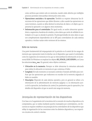182 Capítulo 5 Administración de los dispositivos de entrada y salida
como archivos que existen solo en memoria, cuando están abiertos por múltiples
procesos permiten intercambiar información entre estos.
• Operaciones asociadas a la operación. También se requiere almacenar las di­
recciones de las operaciones que deben llevarse a cabo cuando las operaciones en
curso terminen, cuando se deba destruir la estructura de datos o el objeto que re­
presenta la operación o en algunos otros momentos.
• Información para el controlador. De igual modo, se suelen almacenar apunta­
dores a segmentos, banderas de estados y otros datos que serán de utilidad al con­
trolador en lo que se atiende la petición. El principal detalle de estos datos es que
son completamente dependientes de la API para controladores de cada sistema
operativo, e incluso varían entre versiones de los mismos.
Búfer de memoria
Una parte fundamental del empaquetado de la petición es el control de los rangos de
memoria que representen tanto la interfaz con el dispositivo que usará el controlador,
como los segmentos de memoria en los que se intercambiará la información en la me­
moria RAM. En Windows se emplean los objetos IO_STACK_LOCATION y en Linux
las estructuras bio_vec. En general, estos objetos contienen:
• Ubicación en la memoria. Siempre se debe almacenar la estructura adecuada
para indicar la ubicación en memoria en que comienza el búfer.
• Longitud. En todo momento es necesario controlar el tamaño del búfer para veri­
ficar que las operaciones que realicemos no excedan de la memoria asignada al
búfer en cuestión.
• Descriptor. Depende de cada sistema operativo, pero en general se refiere a la
información de la administración de memoria (página) o a la información acer­
ca de la operación, las banderas de control, los parámetros para la operación y los
detalles del dispositivo al que se asoció este rango de memoria.
Jerarquías de representación de los dispositivos
Con base en el seguimiento de la mecánica de la conexión de muchos dispositivos a la
computadora, que se realiza mediante puertos manejados por controladores, con fre­
cuencia se requiere establecer una jerarquía de los controladores de los dispositivos que
refleje la organización de las conexiones entre los distintos dispositivos y sus respecti­
vos circuitos de control e interfaz.
05 Sistemas operativos cap 5.indd 182 9/29/15 12:01 PM
 