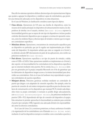 Estructuras de datos para manejo de dispositivos 183
Para ello los sistemas operativos definen diversos tipos de representaciones lógicas
que ayudan a agrupar los dispositivos y establecer capas de controladores, que permi­
ten una interacción adecuada con los dispositivos en estas situaciones.
En el caso de Windows, la clasificación considera cuatro tipos de objetos:
• Class drivers. Operaciones de E/S para una familia de dispositivos, como los
recursos de la tarjeta principal, los dispositivos de almacenamiento masivo, los dis­
positivos de interfaz con el usuario, etcétera. Los class drivers exponen la
fun­
cionalidad genérica que se espera de este tipo de dispositivos e incluso pueden
controlar directamente dispositivos que se apeguen a normas de operación comu­
nes, como los módems Hayes y diversos tipos de teclados o ratones que no requie­
ren controladores específicos.
• Miniclass drivers. Operaciones y mecanismos de comunicación específicos para
un dispositivo en particular, que por lo regular son implementados por el fabri­
cante del dispositivo. Es importante señalar que estos se cargarán en el kernel y
no deberán atender IRP directamente de parte de las aplicaciones, sino recibir sus
peticiones mediante los class drivers.
• Port drivers. Operaciones específicas a un tipo de puerto de entrada y salida,
como el USB o el SATA. Estas operaciones también se implementan en el kernel y
dan soporte a la funcionalidad de los controladores de los dispositivos específicos
que se conectan mediante estos puertos. Por lo común, los port drivers siem­
pre son generados por la propia compañía Microsoft con el fin de garantizar que
los fabricantes de dispositivos tengan acceso a la misma funcionalidad para desa­
rrollar sus controladores. Solo en el caso de hardware muy especializado se gene­
ran controladores de puertos específicos.
• Miniport drivers. Peticiones genéricas recibidas mediante un controlador de
puerto que dirigen a un adaptador de conexión específico. Por ejemplo, entre los
puertos de conexión de red existen minipuertos específicos para las diversas inter­
faces de comunicación con los dispositivos que manejan Wi-Fi, donde cada dispo­
sitivo tiene su propio controlador. A menudo es posible dirigir adecuadamente,
con miniclass drivers y miniport drivers, las peticiones mediante los
puertos USB o PCI, dependiendo del tipo de conexión del dispositivo al equipo.
Esta estructura le permite aprovechar la funcionalidad ya existente para controlar
el puerto (por ejemplo, USB), logrando una adecuada división de responsabilida­
des entre los diversos controladores.
		 En el caso de Linux 2.6 y versiones posteriores, se busca uniformar el modelo
y la organización de los controladores con el llamado device driver model,
mediante el cual los dispositivos siempre se modelan como conectados a puertos y
05 Sistemas operativos cap 5.indd 183 9/29/15 12:01 PM
 
