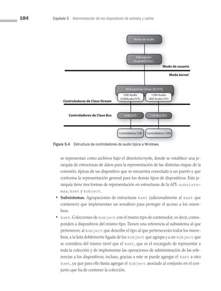 184 Capítulo 5 Administración de los dispositivos de entrada y salida
se representan como archivos bajo el directorio/sysfs, donde se establece una je­
rarquía de estructuras de datos para la representación de las distintas etapas de la
conexión, típicas de un dispositivo que se encuentra conectado a un puerto y que
conforma la representación general para los demás tipos de dispositivos. Esta je­
rarquía tiene tres formas de representación en estructuras de la API: subsiste-
mas, kset y kobject.
• Subsistemas. Agrupaciones de estructuras kset (adicionalmente al kset que
contienen) que implementan un semáforo para proteger el acceso a los miem­
bros.
• kset. Colecciones de kobject con el mismo tipo de contenedor; es decir, corres­
ponden a dispositivos del mismo tipo. Tienen una referencia al subsistema al que
pertenecen, al kobject que describe el tipo al que pertenecerán todos los miem­
bros,a la lista doblemente ligada de los kobject que agrupa y a un kobject que
se considera del mismo nivel que el kset, que es el encargado de representar a
toda la colección y de implementar las operaciones de administración de las refe­
rencias a los dispositivos; incluso, gracias a este se puede agregar el kset a otro
kset, ya que para ello basta agregar el kobject asociado al conjunto en el con­
junto que ha de contener la colección.
Modo de usuario
Modo Kernel
Mod
Motor de Audio
KSEndpoint
(AudioKSE.DLL)
AVStreamClas Driver (KS.SYS)
USBD.SYS 1394Bus.SYS
USB Audio
(USBAudio.SYS)
Controladora USB Controladora 1394
1394 Audio
(AVCAudio.SYS)
Controladores de Clase Stream
Controladores de Clase Bus
Leyenda: =Generado por el Fabricante del Disposit
Figura 5.4 Estructura de controladores de audio típica a Windows.
kernel
05 Sistemas operativos cap 5.indd 184 9/29/15 12:01 PM
 
