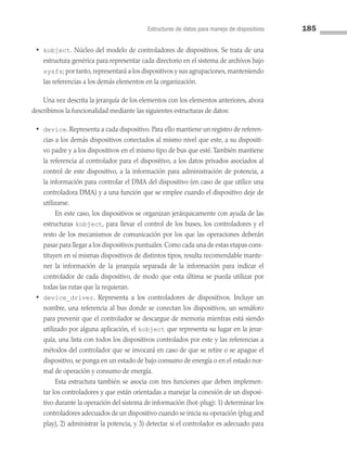 Estructuras de datos para manejo de dispositivos 185
• kobject. Núcleo del modelo de controladores de dispositivos. Se trata de una
estructura genérica para representar cada directorio en el sistema de archivos bajo
sysfs; por tanto, representará a los dispositivos y sus agrupaciones, manteniendo
las referencias a los demás elementos en la organización.
Una vez descrita la jerarquía de los elementos con los elementos anteriores, ahora
describimos la funcionalidad mediante las siguientes estructuras de datos:
• device. Representa a cada dispositivo. Para ello mantiene un registro de referen­
cias a los demás dispositivos conectados al mismo nivel que este, a su dispositi­
vo padre y a los dispositivos en el mismo tipo de bus que esté.También mantiene
la referencia al controlador para el dispositivo, a los datos privados asociados al
control de este dispositivo, a la información para administración de potencia, a
la información para controlar el DMA del dispositivo (en caso de que utilice una
controladora DMA) y a una función que se emplee cuando el dispositivo deje de
utilizarse.
		 En este caso, los dispositivos se organizan jerárquicamente con ayuda de las
estructuras kobject, para llevar el control de los buses, los controladores y el
resto de los mecanismos de comunicación por los que las operaciones deberán
pasar para llegar a los dispositivos puntuales.Como cada una de estas etapas cons­
tituyen en sí mismas dispositivos de distintos tipos, resulta recomendable mante­
ner la información de la jerarquía separada de la información para indicar el
controlador de cada dispositivo, de modo que esta última se pueda utilizar por
todas las rutas que la requieran.
• device_driver. Representa a los controladores de dispositivos. Incluye un
nombre, una referencia al bus donde se conectan los dispositivos, un semáforo
para prevenir que el controlador se descargue de memoria mientras está siendo
utilizado por alguna aplicación, el kobject que representa su lugar en la jerar­
quía, una lista con todos los dispositivos controlados por este y las referencias a
métodos del controlador que se invocará en caso de que se retire o se apague el
dispositivo, se ponga en un estado de bajo consumo de energía o en el estado nor­
mal de operación y consumo de energía.
		 Esta estructura también se asocia con tres funciones que deben implemen­
tar los controladores y que están orientadas a manejar la conexión de un disposi­
tivo durante la operación del sistema de información (hot-plug): 1) determinar los
controladores adecuados de un dispositivo cuando se inicia su operación (plug and
play), 2) administrar la potencia, y 3) detectar si el controlador es adecuado para
05 Sistemas operativos cap 5.indd 185 9/29/15 12:01 PM
 
