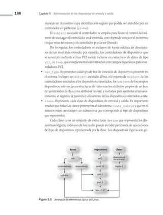 186 Capítulo 5 Administración de los dispositivos de entrada y salida
manejar un dispositivo cuya identificación sugiere que podría ser atendido por un
controlador en particular (probe).
		 El kobject asociado al controlador se emplea para llevar el control del nú­
mero de usos que el controlador está teniendo, con objeto de conocer el momento
en que estas terminen y el controlador pueda ser liberado.
		 Por lo regular, los controladores se incluyen de forma estática en descripto­
res de un nivel más elevado; por ejemplo, los controladores de dispositivos que
se conectan mediante el bus PCI suelen incluirse en estructuras de datos de tipo
pci_driver, que complementa la información con campos específicos para con­
troladores PCI.
• bus_type. Representan cada tipo de bus de conexión de dispositivos presente en
el sistema. Incluyen un kobject asociado al bus, el conjunto de kobject de los
controladores asociados a los dispositivos conectados, los kobject de los propios
dispositivos, referencias a estructuras de datos con los atributos propios de un bus,
del controlador del bus y los atributos de este, y métodos para controlar el recono­
cimiento, el registro, la potencia y el contexto de los dispositivos conectados a este.
• class. Representa cada clase de dispositivos de entrada y salida. Es importante
resaltar que todas las clases pertenecen al subsistema class_subsys y que en sí
mismos estos constituyen un subsistema que corresponde al tipo de dispositivos
que representan.
		 Cada clase tiene un conjunto de estructuras device que representa los dis­
positivos lógicos, cada uno de los cuales puede atender peticiones de operaciones
del tipo de dispositivos representada por la clase. Los dispositivos lógicos son ge­
Buses
usb pci{}
dispositivos
de entrada
dev0:10
usb 2
port 1
“dev1:1-0”
Ratón 1
controladores dispositivos
usb-hid
Dispositivos Clases
Figura 5.5 Jerarquía de elementos típica de Linux.
05 Sistemas operativos cap 5.indd 186 9/29/15 12:01 PM
 