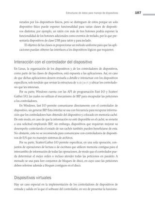Estructuras de datos para manejo de dispositivos 187
nerados por los dispositivos físicos, pero se distinguen de estos porque un solo
dispositivo físico puede exponer funcionalidad para varias clases de dispositi­
vos distintos; por ejemplo, un ratón con más de tres botones podría exponer la
funcionalidad de los botones adicionales como eventos de teclado, por lo que pre­
sentaría dispositivos de clase USB para ratón y para teclado.
		 El objetivo de las clases es proporcionar un método uniforme para que las apli­
caciones puedan obtener las interfaces a los dispositivos lógicos que requieren.
Interacción con el controlador del dispositivo
En Linux, la organización de los dispositivos y de los controladores de dispositivos,
como parte de las clases de dispositivos, está expuesta a las aplicaciones. Así, en caso
de que dichas aplicaciones deseen revisarla a detalle e interactuar con los dispositivos
específicos, solo tendrán que revisar la estructura de kobject y ubicar los controlado­
res que les interesan.
Por su parte, Windows cuenta con las API de programación Fast I/O y Scatter/
Gather I/O, las cuales no utilizan el mecanismo de IRP para encapsular las peticiones
a los controladores.
En Windows, fast I/O permite comunicarse directamente con el controlador de
dispositivo, sin generar IRP. Esta interfaz se usa con frecuencia para recuperar informa­
ción que los controladores han obtenido del dispositivo y colocado en memoria caché.
De este modo, en caso de que la información no esté disponible en el caché, se revierte
a una solicitud empleando IRP; sin embargo, dispositivos que requieran mejorar su
desempeño controlando el estado de sus cachés también pueden beneficiarse de esta.
No obstante, esta no se recomienda para comunicarse con controladores de dispositi­
vos de E/S que no manejen sistemas de archivos.
Por su parte, Scatter/Gather I/O permite especificar, en una sola operación, con­
juntos de operaciones de lectura o de escritura que utilicen memoria contigua para el
intercambio de información de todas las operaciones, de modo que el controlador pue­
da determinar el mejor orden o incluso atender todas las peticiones en paralelo. A
menudo se usa para leer conjuntos de bloques de disco, en cuyo caso las peticiones
deben referirse además a bloques contiguos en el disco.
Dispositivos virtuales
Hay un caso especial en la implementación de los controladores de dispositivos de
entrada y salida en la que el software del controlador, en vez de presentar la funciona­
05 Sistemas operativos cap 5.indd 187 9/29/15 12:01 PM
 