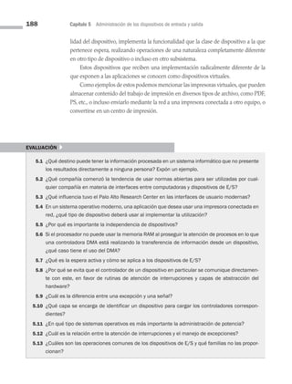 188 Capítulo 5 Administración de los dispositivos de entrada y salida
lidad del dispositivo, implementa la funcionalidad que la clase de dispositivo a la que
pertenece espera, realizando operaciones de una naturaleza completamente diferente
en otro tipo de dispositivo o incluso en otro subsistema.
Estos dispositivos que reciben una implementación radicalmente diferente de la
que exponen a las aplicaciones se conocen como dispositivos virtuales.
Como ejemplos de estos podemos mencionar las impresoras virtuales, que pueden
almacenar contenido del trabajo de impresión en diversos tipos de archivo, como PDF,
PS, etc., o incluso enviarlo mediante la red a una impresora conectada a otro equipo, o
convertirse en un centro de impresión.
evaluación }
5.1 ¿Qué destino puede tener la información procesada en un sistema informático que no presente
los resultados directamente a ninguna persona? Expón un ejemplo.
5.2 ¿Qué compañía comenzó la tendencia de usar normas abiertas para ser utilizadas por cual­
quier compañía en materia de interfaces entre computadoras y dispositivos de E/S?
5.3 ¿Qué influencia tuvo el Palo Alto Research Center en las interfaces de usuario modernas?
5.4 En un sistema operativo moderno, una aplicación que desea usar una impresora conectada en
red, ¿qué tipo de dispositivo deberá usar al implementar la utilización?
5.5 ¿Por qué es importante la independencia de dispositivos?
5.6 Si el procesador no puede usar la memoria RAM al proseguir la atención de procesos en lo que
una controladora DMA está realizando la transferencia de información desde un dispositivo,
¿qué caso tiene el uso del DMA?
5.7 ¿Qué es la espera activa y cómo se aplica a los dispositivos de E/S?
5.8 ¿Por qué se evita que el controlador de un dispositivo en particular se comunique directamen­
te con este, en favor de rutinas de atención de interrupciones y capas de abstracción del
hardware?
5.9 ¿Cuál es la diferencia entre una excepción y una señal?
5.10 ¿Qué capa se encarga de identificar un dispositivo para cargar los controladores corres­
pon­
dientes?
5.11 ¿En qué tipo de sistemas operativos es más importante la administración de potencia?
5.12 ¿Cuál es la relación entre la atención de interrupciones y el manejo de excepciones?
5.13 ¿Cuáles son las operaciones comunes de los dispositivos de E/S y qué familias no las propor­
cionan?
05 Sistemas operativos cap 5.indd 188 9/29/15 12:01 PM
 