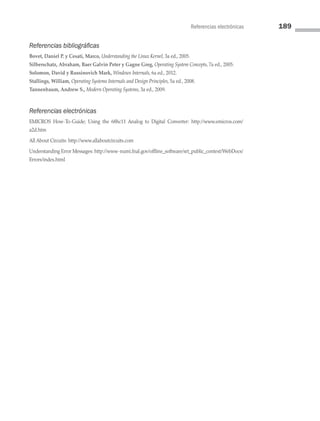 Referencias electrónicas 189
Referencias bibliográficas
Bovet, Daniel P. y Cesati, Marco, Understanding the Linux Kernel, 3a ed., 2005.
Silberschatz, Abraham, Baer Galvin Peter y Gagne Greg, Operating System Concepts, 7a ed., 2005.
Solomon, David y Russinovich Mark, Windows Internals, 6a ed., 2012.
Stallings, William, Operating Systems Internals and Design Principles, 5a ed., 2008.
Tannenbaum, Andrew S., Modern Operating Systems, 3a ed., 2009.
Referencias electrónicas
EMICROS How-To-Guide; Using the 68hc11 Analog to Digital Converter: http://www.emicros.com/
a2d.htm
All About Circuits: http://www.allaboutcircuits.com
Understanding Error Messages: http://www-numi.fnal.gov/offline_software/srt_public_context/WebDocs/
Errors/index.html
05 Sistemas operativos cap 5.indd 189 9/29/15 12:01 PM
 