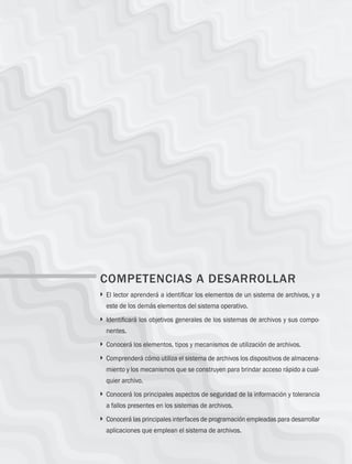 190 Capítulo 6 Administración de sistemas de archivos
COMPETENCIAS A DESARROLLAR
} 
El lector aprenderá a identificar los elementos de un sistema de archivos, y a
este de los demás elementos del sistema operativo.
} 
Identificará los objetivos generales de los sistemas de archivos y sus compo-
nentes.
} 
Conocerá los elementos, tipos y mecanismos de utilización de archivos.
} 
Comprenderá cómo utiliza el sistema de archivos los dispositivos de almacena-
miento y los mecanismos que se construyen para brindar acceso rápido a cual-
quier archivo.
} 
Conocerá los principales aspectos de seguridad de la información y tolerancia
a fallos presentes en los sistemas de archivos.
} 
Conocerá las principales interfaces de programación empleadas para desarrollar
aplicaciones que emplean el sistema de archivos.
06 Sistemas operativos cap 6.indd 190 9/29/15 1:33 PM
 