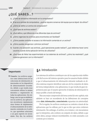 ¿QUÉ SABES…?
1. ¿Cómo se almacena información en la computadora?
2. Si se va a cambiar de computadora,  ¿qué se requiere conservar del equipo que se dejará  de utilizar?
3. ¿Cómo se define un archivo de computación?
4. ¿Qué tipos de archivos existen?
5. ¿Qué define y qué diferencia a los diferentes tipos de archivos?
6. ¿Cómo organizas los archivos para encontrarlos con facilidad?
7. ¿Cómo puedes controlar el acceso a la información contenida en un archivo?
8. ¿Cómo puedes reorganizar o eliminar archivos?
9. Cuando una aplicación usa archivos, ¿qué operaciones puede realizar?, ¿qué debemos hacer como
usuarios cuando dicha aplicación termina de utilizarlos?
10. ¿Qué tipos de fallos has experimentado en tus sistemas de archivos?, ¿cómo los resolviste?, ¿qué
impactos generaron con tu información?
€
6.1 Introducción
Los sistemas de archivos constituyen uno de los aspectos más visibles
y de fácil acceso del sistema operativo para los usuarios finales debido
a que el almacenamiento de información relevante realizado en di­
chos sistemas requiere identificar cada uno de los conjuntos de datos
de forma independiente a las aplicaciones, lo que resulta de gran im­
portancia para que el usuario aproveche el sistema de información lo
mejor posible a través del tiempo.
Para una mejor comprensión del tema central de este capítulo,más
adelante se hace un recordatorio de las definiciones de conceptos
como dato,información y conocimiento,expuestas con anterioridad.
Por lo regular, los archivos construyen su contexto a través de las
aplicaciones que los utilizan, por lo que se dice que estos contienen
información. Sin embargo, el archivo, en sí mismo y sin mecanismos
que lo interpreten, solo contiene un conjunto de datos, debido a que
estos datos, aunque reducen incertidumbre, no están asociados a un
contexto por sí mismos.
192 Capítulo 6 Administración de sistemas de archivos
Importante
♥ Usuario. Los archivos surgie­
ron como abstracciones de las
colecciones de información al­
macenadas en los dispositivos
de almacenamiento secunda­
rio, debido a que resulta muy
conveniente utilizar la misma
mecánica y organización en
todas las aplicaciones. Sin em­
bargo, una vez que se establecie­
ron los archivos, las aplicacio­
nes encontraron rápidamente
otras formas de implementar
el almacenamiento de la infor­
mación contenida en el archi­
vo, que aportaban soluciones
a un gran espectro de necesi­
dades. Hoy día, los archivos
06 Sistemas operativos cap 6.indd 192 9/29/15 1:33 PM
 