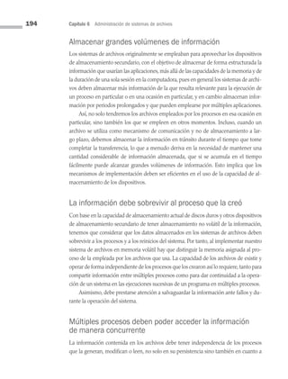 194 Capítulo 6 Administración de sistemas de archivos
Almacenar grandes volúmenes de información
Los sistemas de archivos originalmente se empleaban para aprovechar los dispositivos
de almacenamiento secundario, con el objetivo de almacenar de forma estructurada la
información que usarían las aplicaciones,más allá de las capacidades de la memoria y de
la duración de una sola sesión en la computadora,pues en general los sistemas de archi­
vos deben almacenar más información de la que resulta relevante para la ejecución de
un proceso en particular o en una ocasión en particular, y en cambio almacenan infor­
mación por periodos prolongados y que pueden emplearse por múltiples aplicaciones.
Así, no solo tendremos los archivos empleados por los procesos en esa ocasión en
particular, sino también los que se empleen en otros momentos. Incluso, cuando un
archivo se utiliza como mecanismo de comunicación y no de almacenamiento a lar­
go plazo, debemos almacenar la información en tránsito durante el tiempo que tome
completar la transferencia, lo que a menudo deriva en la necesidad de mantener una
cantidad considerable de información almacenada, que si se acumula en el tiempo
fácilmente puede alcanzar grandes volúmenes de información. Esto implica que los
mecanismos de implementación deben ser eficientes en el uso de la capacidad de al­
macenamiento de los dispositivos.
La información debe sobrevivir al proceso que la creó
Con base en la capacidad de almacenamiento actual de discos duros y otros dispositivos
de almacenamiento secundario de tener almacenamiento no volátil de la información,
tenemos que considerar que los datos almacenados en los sistemas de archivos deben
sobrevivir a los procesos y a los reinicios del sistema. Por tanto, al implementar nuestro
sistema de archivos en memoria volátil hay que distinguir la memoria asignada al pro­
ceso de la empleada por los archivos que usa. La capacidad de los archivos de existir y
operar de forma independiente de los procesos que los crearon así lo requiere,tanto para
compartir información entre múltiples procesos como para dar continuidad a la opera­
ción de un sistema en las ejecuciones sucesivas de un programa en múltiples procesos.
Asimismo, debe prestarse atención a salvaguardar la información ante fallos y du­
rante la operación del sistema.
Múltiples procesos deben poder acceder la información
de manera concurrente
La información contenida en los archivos debe tener independencia de los procesos
que la generan, modifican o leen, no solo en su persistencia sino también en cuanto a
06 Sistemas operativos cap 6.indd 194 9/29/15 1:33 PM
 
