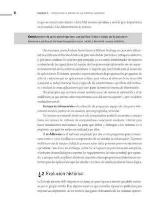 6 Capítulo 1 Introducción al estudio de los sistemas operativos
lo que se conoce como núcleo o kernel del sistema operativo, y será de gran importancia
en el capítulo 3 de Administración de procesos.
Kernel proviene de la raíz germánica Kern, que significa núcleo o hueso, por lo que nos re-
feriremos a esta parte del sistema operativo como núcleo o kernel de manera indistinta.
Otros autores,comoAndrewTannenbaum yWilliam Stallings,reconocen la dificul­
tad de emitir una definición debido a la gran variedad de productos y enfoques existentes,
y, por tanto, analizan los aspectos por separado, ya sea como administrador de recursos
o extendiendo las capacidades del equipo.Ambos ponen especial atención en otro aspec­
to fundamental de los sistemas operativos: el soporte que este brinda para el desarrollo
de aplicaciones. El sistema operativo expone interfaces de programación, programas de
utilería y servicios que las aplicaciones utilizan para reducir el esfuerzo de su desarrollo
y mejorar su independencia física y lógica de las características específicas del hardwa­
re, e incluso de otras aplicaciones que sean parte del mismo sistema de información.
Dos conceptos que conviene revisar también son el de sistema de información y el de
middleware, ya que ambos están muy cercanos a los del sistema operativo, pero no deben
confundirse con él.
Sistema de información es la colección de programas, equipo de cómputo y tele­
comunicaciones, junto con los usuarios, con un propósito particular.
Por sistema se entiende desde una sola computadora portátil con un único usuario
hasta colecciones de millones de computadoras cooperando mediante Internet para
hacer simulaciones moleculares. La parte que define y distingue a los sistemas es el
propósito que guía los esfuerzos realizados en ellos.
El middleware es el software empleado por dos o más programas para comuni­
carse entre sí o con los diversos componentes de un sistema de información. El primer
middle­ware fue la funcionalidad de comunicación entre procesos presente en sistemas
operativos como Unix; sin embargo, conforme se lograron arquitecturas más complejas,
el software desarrollado para soportar los requerimientos de estas se trabajó por separa­
do, y aunque suele acoplarse al sistema operativo, busca proporcionar plataformas uni­
formes para las aplicaciones que las empleen en favor de la independencia física y lógica.
€
1.2 Evolución histórica
La historia reciente del cómputo es un tema de gran riqueza e interés que debe revisar­
se por su propio mérito. Hay algunos aspectos que conviene repasar en particular para
mejorar la comprensión de los motivos que guían el desarrollo de los sistemas operati­
01 Sistemas operativos cap 1.indd 6 9/29/15 11:46 AM
 