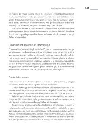 Objetivos de un sistema de archivos 195
los procesos que tengan acceso a esta. En ese sentido, no solo se requiere que la infor­
mación sea utilizada por varios procesos sucesivamente sino que también se pueda
utilizar de manera concurrente por varios procesos, ya sea para que todos estos recupe­
ren la misma información o como mecanismo para que la información escrita en el
archivo por un proceso sea recuperada de modo correcto por los otros.
No obstante, como se aclaró en el capítulo 3, Administración de procesos, esto puede
generar problemas de condiciones de competencia, por lo que el sistema de archivos
deberá estar preparado para resolver dichas condiciones a fin de conservar la integri­
dad de la información.
Proporcionar acceso a la información
El sistema de archivos debe implementar la API y los mecanismos necesarios para que
las aplicaciones puedan usar una serie de operaciones sobre los archivos, a fin de
que permitan generar y utilizar la información contenida en estos. Por ello suele in­
cluir al menos operaciones para almacenar, recuperar, organizar y borrar la informa­
ción. Estas operaciones deberán ser rápidas, realizarse de la misma manera para todos
los tipos de archivos y lo más sencillas que resulte posible a fin de facilitar el desarrollo
de aplicaciones. También debe vigilarse que las funciones para el mantenimiento del
propio sistema de archivos sean tan accesibles y sencillas como se pueda.
Control de acceso
La información siempre debe protegerse con el fin de que esta se mantenga íntegra y
sea utilizada de manera correcta y por los usuarios autorizados.
No solo deben vigilarse las posibles condiciones de competencia sino que se de­
ben tomar medidas para reaccionar ante errores en las operaciones, en las aplicaciones
y en los dispositivos, con el objetivo de salvaguardar la información de los archivos.
Debido a que la información contenida en los archivos se modificará a lo largo del
tiempo, también es importante vigilar que los cambios no se realicen de manera parcial
o incoherente, a fin de mantener la integridad de la información.
Un aspecto que a últimas fechas ha cobrado mayor importancia es el control de
cuáles usuarios pueden acceder a la información de los archivos mediante los procesos
que inician estos, así como las operaciones que pueden realizar en dichos archivos.
Aunque este hecho podría revisarse como un objetivo independiente, está relacionado
con las precauciones que se deben considerar al implementar las medidas que se to­
man para garantizar que los mecanismos de acceso y los refinamientos orientados a
06 Sistemas operativos cap 6.indd 195 9/29/15 1:33 PM
 