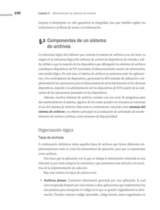 196 Capítulo 6 Administración de sistemas de archivos
mejorar el desempeño no solo garanticen la integridad, sino que también vigilen las
restricciones y políticas de acceso a la información.
€
6.3 
Componentes de un sistema
de archivos
La estructura lógica del software que controla el sistema de archivos a su vez tiene su
origen en la estructura lógica del software de control de dispositivos de entrada y sali­
da; debido a que la mayoría de los dispositivos que albergarán los sistemas de archivos
constituyen dispositivos de E/S orientados al almacenamiento masivo de información,
esto resulta lógico. En este caso, el sistema de archivos se posiciona entre las aplicacio­
nes y los controladores de dispositivos, generando la API estándar de utilización e im­
plementando las operaciones para el almacenamiento de la información en los diversos
dispositivos, dejando a la administración de los dispositivos de E/S la parte de la reali­
zación de las operaciones puntuales en los dispositivos.
Además, muchos sistemas de archivos cuentan con una serie de programas para
dar mantenimiento al sistema, algunos de los cuales pueden ser iniciados al comenzar
el uso del sistema de archivos. Esta serie es comúnmente conocida como montaje del
sistema de archivos y su objetivo principal es la realización de actividades de mante­
nimiento de manera continua, como procesos de baja prioridad.
Organización lógica
Tipos de archivos
A continuación definimos todos aquellos tipos de archivos que tienen diferentes im­
plementaciones entre sí, como los mecanismos de operación, pero que se representan
como archivos.
Esto hace que la aplicación con la que se trabaja la información contenida no sea
relevante (y por tanto tampoco la extensión) y que prestemos más atención a la mecá­
nica de la implementación de cada uno.
Bajo este criterio, los tipos de archivos son:
• Archivos planos. Contienen información generada por una aplicación, la cual
será recuperada después por esta misma u otras aplicaciones que implementen los
mecanismos para interpretar el código en el que se guardó originalmente la infor­
mación. Pueden contener código ejecutable, código fuente, datos organizados en
06 Sistemas operativos cap 6.indd 196 9/29/15 1:33 PM
 