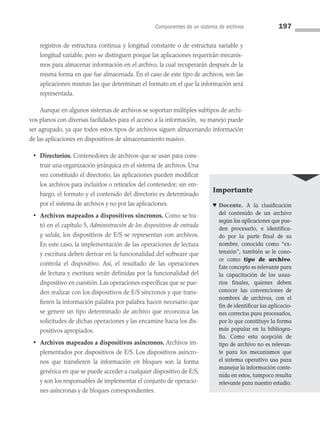 Componentes de un sistema de archivos 197
registros de estructura continua y longitud constante o de estructura variable y
longitud variable, pero se distinguen porque las aplicaciones requerirán mecanis­
mos para almacenar información en el archivo, la cual recuperarán después de la
misma forma en que fue almacenada. En el caso de este tipo de archivos, son las
aplicaciones mismas las que determinan el formato en el que la información será
representada.
Aunque en algunos sistemas de archivos se soportan múltiples subtipos de archi­
vos planos con diversas facilidades para el acceso a la información, su manejo puede
ser agrupado, ya que todos estos tipos de archivos siguen alma­
cenando información
de las aplicaciones en dispositivos de almacenamiento masivo.
• Directorios. Contenedores de archivos que se usan para cons­
truir una organización jerárquica en el sistema de archivos. Una
vez constituido el directorio, las aplicaciones pueden modificar
los archivos para incluirlos o retirarlos del contenedor; sin em­
bargo, el formato y el contenido del directorio es determinado
por el sistema de archivos y no por las aplicaciones.
• Archivos mapeados a dispositivos síncronos. Como se tra­
tó en el capítulo 5, Administración de los dispositivos de entrada
y salida, los dispositivos de E/S se representan con archivos.
En este caso, la implementación de las operaciones de lectura
y escritura deben derivar en la funcionalidad del software que
controla el dispositivo. Así, el resultado de las operaciones
de lectura y escritura serán definidas por la funcionalidad del
dispositivo en cuestión. Las operaciones específicas que se pue­
den realizar con los dispositivos de E/S síncronos y que trans­
fieren la información palabra por palabra hacen necesario que
se genere un tipo determinado de archivo que reconozca las
solicitudes de dichas operaciones y las encamine hacia los dis­
positivos apropiados.
• Archivos mapeados a dispositivos asíncronos. Archivos im­
plementados por dispositivos de E/S. Los dispositivos asíncro­
nos que transfieren la información en bloques son la forma
genérica en que se puede acceder a cualquier dispositivo de E/S,
y son los responsables de implementar el conjunto de operacio­
nes asíncronas y de bloques correspondientes.
Importante
♥ Docente. A la clasificación
del contenido de un archivo
según las aplicaciones que pue­
den procesarlo, e identifica­
do por la parte final de su
nombre, conocida como “ex­
tensión”, también se le cono­
ce como tipo de archivo.
Este concepto es relevante para
la capacitación de los usua­
rios finales, quienes deben
conocer las convenciones de
nombres de archivos, con el
fin de identificar las aplicacio­
nes correctas para procesarlos,
por lo que constituye la forma
más popular en la bibliogra­
fía. Como esta acepción de
tipo de archivo no es relevan­
te para los mecanismos que
el sistema operativo usa para
manejar la información conte­
nida en estos, tampoco resulta
relevante para nuestro estudio.
06 Sistemas operativos cap 6.indd 197 9/29/15 1:33 PM
 