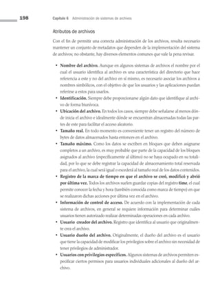 198 Capítulo 6 Administración de sistemas de archivos
Atributos de archivos
Con el fin de permitir una correcta administración de los archivos, resulta necesario
mantener un conjunto de metadatos que dependen de la implementación del sistema
de archivos; no obstante, hay diversos elementos comunes que vale la pena revisar.
• Nombre del archivo. Aunque en algunos sistemas de archivos el nombre por el
cual el usuario identifica al archivo es una característica del directorio que hace
referencia a este y no del archivo en sí mismo, es necesario asociar los archivos a
nombres simbólicos, con el objetivo de que los usuarios y las aplicaciones puedan
referirse a estos para usarlos.
• Identificación. Siempre debe proporcionarse algún dato que identifique al archi­
vo de forma biunívoca.
• Ubicación del archivo. En todos los casos, siempre debe señalarse al menos dón­
de inicia el archivo e idealmente dónde se encuentran almacenadas todas las par­
tes de este para facilitar el acceso aleatorio.
• Tamaño real. En todo momento es conveniente tener un registro del número de
bytes de datos almacenados hasta entonces en el archivo.
• Tamaño máximo. Como los datos se escriben en bloques que deben asignarse
completos a un archivo, es muy probable que parte de la capacidad de los bloques
asignados al archivo (específicamente al último) no se haya ocupado en su totali­
dad, por lo que se debe registrar la capacidad de almacenamiento total reservada
para el archivo, la cual será igual o excederá al tamaño real de los datos contenidos.
• Registro de la marca de tiempo en que el archivo se creó, modificó y abrió
por última vez. Todos los archivos suelen guardar copias del registro time, el cual
permite conocer la fecha y hora (también conocida como marca de tiempo) en que
se realizaron dichas acciones por última vez en el archivo.
• Información de control de acceso. De acuerdo con la implementación de cada
sistema de archivos, en general se requiere información para determinar cuáles
usuarios tienen autorizado realizar determinadas operaciones en cada archivo.
• Usuario creador del archivo. Registro que identifica al usuario que originalmen­
te crea el archivo.
• Usuario dueño del archivo. Originalmente, el dueño del archivo es el usuario
que tiene la capacidad de modificar los privilegios sobre el archivo sin necesidad de
tener privilegios de administrador.
• Usuarios con privilegios específicos. Algunos sistemas de archivos permiten es­
pecificar ciertos permisos para usuarios individuales adicionales al dueño del ar­
chivo.
06 Sistemas operativos cap 6.indd 198 9/29/15 1:33 PM
 