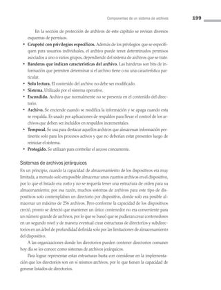 Componentes de un sistema de archivos 199
		 En la sección de protección de archivos de este capítulo se revisan diversos
esquemas de permisos.
• Grupo(s) con privilegios específicos. Además de los privilegios que se especifi­
quen para usuarios individuales, el archivo puede tener determinados permisos
asociados a uno o varios grupos, dependiendo del sistema de archivos que se trate.
• Banderas que indican características del archivo. Las banderas son bits de in­
formación que permiten determinar si el archivo tiene o no una característica par­
ticular.
• Solo lectura. El contenido del archivo no debe ser modificado.
• Sistema. Utilizado por el sistema operativo.
• Escondido. Archivo que normalmente no se presenta en el contenido del direc­
torio.
• Archivo. Se enciende cuando se modifica la información y se apaga cuando esta
se respalda. Es usado por aplicaciones de respaldos para llevar el control de los ar­
chivos que deben ser incluidos en respaldos incrementales.
• Temporal. Se usa para destacar aquellos archivos que almacenan información per­
tinente solo para los procesos activos y que no deberían estar presentes luego de
reiniciar el sistema.
• Protegido. Se utilizan para controlar el acceso concurrente.
Sistemas de archivos jerárquicos
En un principio, cuando la capacidad de almacenamiento de los dispositivos era muy
limitada, a menudo solo era posible almacenar unos cuantos archivos en el dispositivo,
por lo que el listado era corto y no se requería tener una estructura de orden para su
almacenamiento; por esa razón, muchos sistemas de archivos para este tipo de dis­
positivos solo contemplaban un directorio por dispositivo, donde solo era posible al­
macenar un máximo de 256 archivos. Pero conforme la capacidad de los dispositivos
creció, pronto se detectó que mantener un único contenedor no era conveniente para
un número grande de archivos, por lo que se buscó que se pudieran crear contenedores
en un segundo nivel y de manera eventual crear estructuras de directorios y subdirec­
torios en un árbol de profundidad definida solo por las limitaciones de almacenamiento
del dispositivo.
A las organizaciones donde los directorios pueden contener directorios comunes
hoy día se les conoce como sistemas de archivos jerárquicos.
Para lograr representar estas estructuras basta con considerar en la implementa­
ción que los directorios son en sí mismos archivos, por lo que tienen la capacidad de
generar listados de directorios.
06 Sistemas operativos cap 6.indd 199 9/29/15 1:33 PM
 