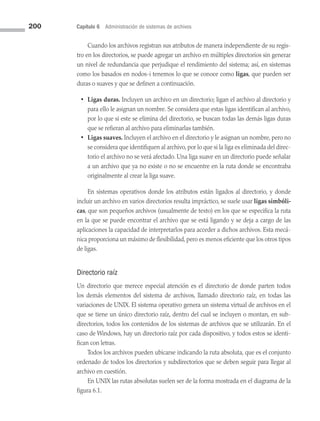 200 Capítulo 6 Administración de sistemas de archivos
Cuando los archivos registran sus atributos de manera independiente de su regis­
tro en los directorios, se puede agregar un archivo en múltiples directorios sin generar
un nivel de redundancia que perjudique el rendimiento del sistema; así, en sistemas
como los basados en nodos-i tenemos lo que se conoce como ligas, que pueden ser
duras o suaves y que se definen a continuación.
• Ligas duras. Incluyen un archivo en un directorio; ligan el archivo al directorio y
para ello le asignan un nombre. Se considera que estas ligas identifican al archivo,
por lo que si este se elimina del directorio, se buscan todas las demás ligas duras
que se refieran al archivo para eliminarlas también.
• Ligas suaves. Incluyen el archivo en el directorio y le asignan un nombre, pero no
se considera que identifiquen al archivo, por lo que si la liga es eliminada del direc­
torio el archivo no se verá afectado. Una liga suave en un directorio puede señalar
a un archivo que ya no existe o no se encuentre en la ruta donde se encontraba
originalmente al crear la liga suave.
En sistemas operativos donde los atributos están ligados al directorio, y donde
incluir un archivo en varios directorios resulta impráctico, se suele usar ligas simbóli-
cas, que son pequeños archivos (usualmente de texto) en los que se especifica la ruta
en la que se puede encontrar el archivo que se está ligando y se deja a cargo de las
aplicaciones la capacidad de interpretarlos para acceder a dichos archivos. Esta mecá­
nica proporciona un máximo de flexibilidad, pero es menos eficiente que los otros tipos
de ligas.
Directorio raíz
Un directorio que merece especial atención es el directorio de donde parten todos
los demás elementos del sistema de archivos, llamado directorio raíz, en todas las
variaciones de UNIX. El sistema operativo genera un sistema virtual de archivos en el
que se tiene un único directorio raíz, dentro del cual se incluyen o montan, en sub­
directorios, todos los contenidos de los sistemas de archivos que se utilizarán. En el
caso de Windows, hay un directorio raíz por cada dispositivo, y todos estos se identi­
fican con letras.
Todos los archivos pueden ubicarse indicando la ruta absoluta, que es el conjunto
ordenado de todos los directorios y subdirectorios que se deben seguir para llegar al
archivo en cuestión.
En UNIX las rutas absolutas suelen ser de la forma mostrada en el diagrama de la
figura 6.1.
06 Sistemas operativos cap 6.indd 200 9/29/15 1:33 PM
 