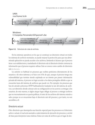 Componentes de un sistema de archivos 201
Directorio Raiz,
usr y home
directorios,
.tcsh
nombre del
archivo y
separador de
directorios
UNIX:
/usr/home/.tcsh
Windows:
C:Carpetas PersonalesSOparcial1.cbz
dispositivo, Carpetas
Personales y SO
directorios,
parcial1.cbz
Nombre del
archivo, .cbz
extensión
C:
En los sistemas operativos en los que se construye un directorio virtual con todos
los sistemas de archivos montados, se puede mejorar la protección para que una deter­
minada aplicación no pueda acceder a los archivos, limitando el alcance que el proceso
tiene a un subdirectorio y trasladando el directorio raíz al directorio donde comienza la
información que el proceso requiere utilizar. Esto se conoce como cambio de directorio
raíz o chroot.
Lo anterior es habitual en procesos que reciben peticiones directamente de los
usuarios o de otros sistemas y se hace con el fin de que, aunque el proceso tenga una
vulnerabilidad que termine siendo explotada en un intento por poseer información
privada del sistema, el proceso no logre acceder a los datos protegidos debido a que se
encuentra fuera del sistema de archivos que puede ver. Por ejemplo, los procesos que
han de atender peticiones HTTP habitualmente trasladan la raíz del sistema de archi­
vos a un directorio donde colocan solo su configuración en los acervos a entregar a los
usuarios; de esta manera, si algún ataque logra obligar al proceso a entregar archivos
que no necesariamente se quería publicar, el resto de los archivos del sistema estarán a
salvo porque no se encuentran bajo el directorio raíz del proceso y, por tanto, no son
accesibles a él.
Directorio actual
Otro directorio que desempeña una función especial para los procesos es el directorio
activo o actual, el cual será asociado a cada instancia de ejecución de procesos y servirá
de base para interpretar rutas relativas. Estas son rutas de archivos que en lugar de des­
Figura 6.1 Estructura de rutas de archivos.
06 Sistemas operativos cap 6.indd 201 9/29/15 1:33 PM
 