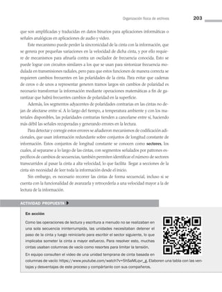 Organización física de archivos 203
que son amplificadas y traducidas en datos binarios para aplicaciones informáticas o
señales analógicas en aplicaciones de audio y video.
Este mecanismo puede perder la sincronicidad de la cinta con la información, que
se genera por pequeñas variaciones en la velocidad de dicha cinta, y por ello requie­
re de mecanismos para afinarla contra un oscilador de frecuencia conocida. Esto se
puede lograr con circuitos similares a los que se usan para sintonizar frecuencia mo­
dulada en transmisiones radiales, pero para que estos funcionen de manera correcta se
requieren cambios frecuentes en las polaridades de la cinta. Para evitar que cadenas
de ceros o de unos a representar generen tramos largos sin cambios de polaridad es
necesario transformar la información mediante operaciones matemáticas a fin de ga­
rantizar que habrá frecuentes cambios de polaridad en la superficie.
Además, los segmentos adyacentes de polaridades contrarias en las cintas no de­
jan de afectarse entre sí. A lo largo del tiempo, a temperatura ambiente y con los ma­
teriales disponibles, las polaridades contrarias tienden a cancelarse entre sí, haciendo
más débil las señales recuperadas y generando errores en la lectura.
Para detectar y corregir estos errores se añadieron mecanismos de codificación adi­
cionales, que usan información redundante sobre conjuntos de longitud constante de
información. Estos conjuntos de longitud constante se conocen como sectores, los
cuales, al separarse a lo largo de las cintas, con segmentos señalados por patrones es­
pecíficos de cambios de secuencias, también permiten identificar el número de sectores
transcurridos al pasar la cinta a alta velocidad, lo que facilita llegar a secciones de la
cinta sin necesidad de leer toda la información desde el inicio.
Sin embargo, es necesario recorrer las cintas de forma secuencial, incluso si se
cuenta con la funcionalidad de avanzarla y retrocederla a una velocidad mayor a la de
lectura de la información.
actividad propuesta }
En acción
Como las operaciones de lectura y escritura a menudo no se realizaban en
una sola secuencia ininterrumpida, las unidades necesitaban detener el
paso de la cinta y luego reiniciarlo para escribir el sector siguiente, lo que
implicaba someter la cinta a mayor esfuerzo. Para resolver esto, muchas
cintas usaban columnas de vacío como resortes para limitar la tensión.
En equipo consulten el video de una unidad temprana de cinta basada en
columnas de vacío: https://www.youtube.com/watch?v=5hSaMLqvr_g. Elaboren una tabla con las ven-
tajas y desventajas de este proceso y compártanlo con sus compañeros.
06 Sistemas operativos cap 6.indd 203 9/29/15 1:33 PM
 