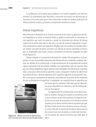 204 Capítulo 6 Administración de sistemas de archivos
La codificación de los datos para escribirlos en el medio magnético, así como los
sectores y la redundancia para detección y corrección de errores, son técnicas que se
iniciaron en las cintas, pero que se han conservado en todos los medios posteriores de
almacenamiento masivo y, por tanto, es importante tenerlos en mente.
Discos magnéticos
Para solventar la limitación de la lectura secuencial de las cintas se generaron los dis­
cos magnéticos; en estos, el material donde se graba la información se encuentra en
una superficie, que suele ser giratoria y puede ser alcanzada por cabezas de lectura
capaces de moverse sobre ella en dos ejes y no solo de manera longitudinal. Los pri­
meros dispositivos usaban una superficie cilíndrica, pero los modelos comerciales exito­
sos usaban una serie de platos circulares con cabezas de lectura montadas en brazos
que se desplazaban para trazar círculos concéntricos en diversas longitudes de radio
(véase figura 6.3).
Tiempo después se incrementó la densidad de cristales ferromagnéticos en la su­
perficie, lo que ha permitido almacenar más información por centímetro cuadrado; ade­
más, los detalles de la construcción y el aprovechamiento de la densidad del material
siguen mejorando a fin de permitir unidades con capacidades cada vez mayores. Para
que las cabezas magnéticas logren detectar estas den­
sidades de información necesitan
estar a muy poca distancia de la superficie, y para conseguirlo emplean las diferencias
de presión del aire a diversas distancias de la superficie logrando una separación esta­
ble a unos pocos nanómetros de distancia, sostenidas por la presión de las moléculas
de aire aceleradas por la superficie y empujadas con suavidad hacia la superficie por
los brazos que las sostienen. Esto hace que los dispositi­
vos sean vulnerables a la vibración y que las cabezas de­
ban ser muy ligeras.
La organización de la información en los discos tam­
bién se modifica. Aunque los sectores se conservan, estos
ya no se colocan en una sola secuencia a lo largo de la cin­
ta sino en una serie de secuencias en los diversos círculos
trazados por la cabeza inmóvil sobre la superficie que gira
del disco. Cada uno de estos círculos se conoce como pis­
ta o track. Hoy día, la mayoría de los discos duros usan las
dos caras de una serie de platos, y resulta más lento mo­
ver el conjunto de cabezas de lectura que dejar girar el
disco.
Figura 6.3 Modelo comercial de IBM de disco
duro conocido como Direct Access Storage Facility.
06 Sistemas operativos cap 6.indd 204 9/29/15 1:33 PM
 