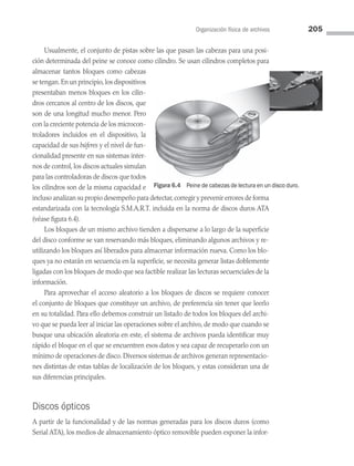 Organización física de archivos 205
Usualmente, el conjunto de pistas sobre las que pasan las cabezas para una posi­
ción determinada del peine se conoce como cilindro. Se usan cilindros completos para
almacenar tantos bloques como cabezas
se tengan.En un principio,los dispositivos
pre­
sentaban menos bloques en los cilin­
dros cercanos al centro de los discos, que
son de una longitud mucho menor. Pero
con la creciente potencia de los microcon­
troladores incluidos en el dispositivo, la
capacidad de sus búferes y el nivel de fun­
cionalidad presente en sus sistemas inter­
nos de control, los discos actuales simulan
para las controladoras de discos que todos
los cilindros son de la misma capacidad e
incluso analizan su propio desempeño para detectar,corregir y prevenir errores de forma
estandarizada con la tecnología S.M.A.R.T. incluida en la norma de discos duros ATA
(véase figura 6.4).
Los bloques de un mismo archivo tienden a dispersarse a lo largo de la superficie
del disco conforme se van reservando más bloques, eliminando algunos archivos y re­
utilizando los bloques así liberados para almacenar información nueva. Como los blo­
ques ya no estarán en secuencia en la superficie, se necesita generar listas doblemente
ligadas con los bloques de modo que sea factible realizar las lecturas secuenciales de la
información.
Para aprovechar el acceso aleatorio a los bloques de discos se requiere conocer
el conjunto de bloques que constituye un archivo, de preferencia sin tener que leerlo
en su totalidad. Para ello debemos construir un listado de todos los bloques del archi­
vo que se pueda leer al iniciar las operaciones sobre el archivo, de modo que cuando se
busque una ubicación aleatoria en este, el sistema de archivos pueda identificar muy
rápido el bloque en el que se encuentren esos datos y sea capaz de recuperarlo con un
mínimo de operaciones de disco. Diversos sistemas de archivos generan representacio­
nes distintas de estas tablas de localización de los bloques, y estas consideran una de
sus diferencias principales.
Discos ópticos
A partir de la funcionalidad y de las normas generadas para los discos duros (como
Serial ATA), los medios de almacenamiento óptico removible pueden exponer la infor­
Figura 6.4 Peine de cabezas de lectura en un disco duro.
06 Sistemas operativos cap 6.indd 205 9/29/15 1:33 PM
 