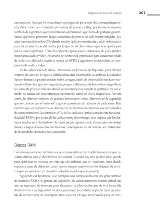 Organización física de archivos 207
nes similares. Para que los mecanismos que siguen la pista en el disco se mantengan en
ella, debe haber una frecuente alternancia de pozos y valles, por lo que se requiere
también de algoritmos que transformen la información que habrá de grabarse garanti­
zando que no se presenten largas secuencias de pozo o de valle ininterrumpidas. Los
algoritmos usados en los CD y demás medios ópticos son estándar y están optimizados
para las características del medio, por lo que no son los mismos que se emplean para
los medios magnéticos. Como las primeras aplicaciones comerciales de estos medios
fueron para audio y video, el tamaño del sector está optimizado para almacenar celdas
de archivos codificados según la norma de MPEG y algoritmos relacionados de com­
presión de audio y video.
En las aplicaciones de datos, retomamos los formatos de bajo nivel para obtener
sectores de datos en los que es factible almacenar información de archivos. Los medios
ópticos tienen sus propias normas sobre la organización de información escrita en mo­
mentos diferentes, que son requeridas porque, a diferencia de los medios magnéticos,
las series de pozos y valles no deben ser interrumpidas durante la grabación ya que el
medio no cuenta con una estructura preexistente, como los discos magnéticos. Por esta
razón, las diversas sesiones de grabado constituyen cintas diferentes en la superficie
que se conocen como“sesiones”y que se aproximan al concepto de particiones. Para
permitir que los dispositivos se utilicen con los mismos mecanismos que otros medios
de almacenamiento, las interfaces ATA de las unidades ópticas ocultan esta funciona­
lidad del BIOS y, por tanto, de las aplicaciones; sin embargo, esto implica que los dis­
tintos medios están limitados en la forma en que representan la información en el nivel
físico y solo pueden usar los mecanismos contemplados en las normas de construcción
de las unidades definidas por la industria.
Discos RAM
En ocasiones se tienen archivos que se requiere utilizar con mucha frecuencia y que re­
sultan críticos para el desempeño del sistema. Cuando hay una presión muy grande
para optimizar un sistema con este tipo de archivos, que en ocasiones están dando
soporte a bases de datos, es común que se busque implementar los sistemas de archi­
vos que los contienen en dispositivos lo más rápidos que sea posible.
Siguiendo esa tendencia, si se configura una computadora con una gran cantidad
de memoria RAM y se genera un dispositivo de almacenamiento masivo virtual que
use un segmento de memoria para almacenar la información, que de otra forma iría
directamente a un dispositivo de almacenamiento secundario, se puede crear un siste­
ma de archivos con un desempeño muy superior a lo que sería posible para un disco
06 Sistemas operativos cap 6.indd 207 9/29/15 1:33 PM
 