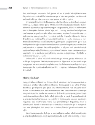 208 Capítulo 6 Administración de sistemas de archivos
duro o incluso para una unidad flash, ya que la RAM es mucho más rápida que estos
dispositivos, aunque tendrá la desventaja de que, al menos en principio, ese sistema de
archivos tendrá que volverse a crear cada vez que se inicie el equipo.
En varias distribuciones de Linux, como Ubuntu, se tiene un disco RAM conocido
como tmpfs, el cual permite que la información se mueva al disco duro como memo­
ria virtual, recuperando algo de memoria para las aplicaciones, a costa de disminuir un
poco el desempeño. Se suele montar bajo /mnt/tmpfs y, mediante la configuración
en el montaje, se puede atender solo a usuarios con permisos de administración o a
algún grupo o usuario específico, y es posible controlar el tamaño máximo del sistema
de archivos que contenga. Una implementación anterior es ramfs. En este no se pue­
de limitar el tamaño del sistema de archivos, por lo que si las aplicaciones que lo usan
no implementan algún otro mecanismo de control y continúan guardando información
en él, saturarán la memoria disponible y dejarán a la máquina en la imposibilidad de
continuar la operación. Esta tampoco permite que los datos pasen a almacenamiento
secundario, por lo que tiene un rendimiento superior en términos de velocidad y se
suele montar en /mnt/ramfs.
En Windows se tienen productos comerciales que pueden generar dispositivos vir­
tuales que alberguen en RAM los discos que simulan.Algunas de las características que
agregan es el respaldo automático de la información al disco duro cuando se detiene el
sistema, para dar persistencia a la información y el soporte a particionado del disposi­
tivo virtual.
Memorias flash
La memoria flash se basa en un tipo especial de transistores que conservan una carga
eléctrica en una base adicional (conocida como floating gate), lo que altera el voltaje
de entrada que requieren para pasar a su estado conductor. Para almacenar infor­
mación se colocan varios de estos transistores en serie y se alimenta un voltaje que
ponga en saturación a todos los transistores de la serie, menos a uno que recibe un
voltaje intermedio; mediante dicho voltaje intermedio se puede detectar el estado de
la carga que tiene el transistor en esa posición. Se colocan varias series de transistores
en paralelo para construir una palabra y así generar bloques de palabras, donde el
número de las mismas se determina por la cantidad de transistores que se incluyen en
cada serie, y la longitud de la palabra por el número de series que se coloquen en pa­
ralelo.
Las primeras memorias flash que se comercializaron usaban solo dos estados para
la carga de cada transistor, con lo que se almacenaba un bit; estas memorias se cono­
06 Sistemas operativos cap 6.indd 208 9/29/15 1:33 PM
 
