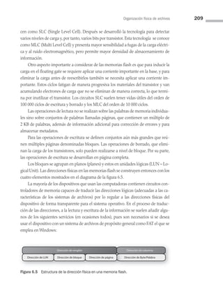 Organización física de archivos 209
Dirección de renglón Dirección de columna
Dirección de LUN Dirección de bloque Dirección de Byte/Palabra
Dirección de página
Figura 6.5 Estructura de la dirección física en una memoria flash.
cen como SLC (Single Level Cell). Después se desarrolló la tecnología para detectar
varios niveles de carga y, por tanto, varios bits por transistor. Esta tecnología se conoce
como MLC (Multi Level Cell) y presenta mayor sensibilidad a fugas de la carga eléctri­
ca y al ruido electromagnético, pero permite mayor densidad de almacenamiento de
información.
Otro aspecto importante a considerar de las memorias flash es que para inducir la
carga en el floating gate se requiere aplicar una corriente importante en la base, y para
eliminar la carga antes de reescribirlos también se necesita aplicar una corriente im­
portante. Estos ciclos fatigan de manera progresiva los materiales del transistor y van
acumulando electrones de carga que no se eliminan de manera correcta, lo que termi­
na por inutilizar el transistor. Los circuitos SLC suelen tener vidas útiles del orden de
100 000 ciclos de escritura y borrado y los MLC del orden de 10 000 ciclos.
Las operaciones de lectura no se realizan sobre las palabras de memoria individua­
les sino sobre conjuntos de palabras llamadas páginas, que contienen un múltiplo de
2 KB de palabras, además de información adicional para corrección de errores y para
almacenar metadatos.
Para las operaciones de escritura se definen conjuntos aún más grandes que reú­
nen múltiples páginas denominadas bloques. Las operaciones de borrado, que elimi­
nan la carga de los transistores, solo pueden realizarse a nivel de bloque. Por su parte,
las operaciones de escritura se desarrollan en página completa.
Los bloques se agrupan en planos (planes) y estos en unidades lógicas (LUN – Lo­
gical Unit). Las direcciones físicas en las memorias flash se construyen entonces con los
cuatro elementos mostrados en el diagrama de la figura 6.5.
La mayoría de los dispositivos que usan las computadoras contienen circuitos con­
troladores de memoria capaces de traducir las direcciones lógicas (adecuadas a las ca­
racterísticas de los sistemas de archivos) por lo regular a las direcciones físicas del
dispositivo de forma transparente para el sistema operativo. En el proceso de traduc­
ción de las direcciones, a la lectura y escritura de la información se suelen añadir algu­
nos de los siguientes servicios (en ocasiones todos), pues son necesarios si se desea
usar el dispositivo con un sistema de archivos de propósito general como FAT el que se
emplea en Windows:
06 Sistemas operativos cap 6.indd 209 9/29/15 1:33 PM
 