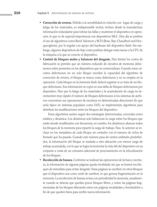 210 Capítulo 6 Administración de sistemas de archivos
• Corrección de errores. Debido a la sensibilidad en relación con fugas de carga y
fatiga de los materiales, es indispensable incluir, incluso desde la manufactura,
información redundante para tolerar las fallas y mantener el dispositivo en opera­
ción, lo que es de especial importancia con dispositivos MLC. Hoy día se prefiere
el uso de algoritmos como Reed-Salomon y BCH (Bose, Ray-Chaudhuri and Hoc­
quenghem), por lo regular con apoyo del hardware del dispositivo flash. Sin em­
bargo, algunos dispositivos de bajo costo podrían delegar estas tareas a la CPU de
la máquina a la que se conecte el dispositivo.
• Control de bloques malos y balanceo del desgaste. Para limitar los costos de
fabricación se permite que un número reducido de circuitos de memoria defec­
tuosos estén presentes en los dispositivos que se comercializan. Cuando estos cir­
cuitos defectuosos en un solo bloque exceden la capacidad del algoritmo de
corrección de errores, el bloque se marca como defectuoso y no se emplea en la
operación. Cada bloque en la memoria flash deberá registrar si se trata de un blo­
que defectuoso. Esa información se copia en una tabla de bloques defectuosos por
dispositivo. Para que la fatiga de los materiales y la acumulación de carga no in­
crementen muy rápido el número de bloques defectuosos si los sistemas de archi­
vos concentran sus operaciones de escritura en determinadas direcciones (lo que
sería típico en sistemas populares como FAT), se implementan algoritmos para
distribuir las modificaciones entre los bloques del dispositivo.
		 Estos algoritmos suelen seguir dos estrategias determinadas, conocidas como
estática y dinámica. Los dinámicos solo balancean la carga sobre los bloques que
están siendo modificados con frecuencia; en cambio, los dinámicos abarcan todos
los bloques de la memoria para repartir la carga de trabajo. Para lo anterior se in­
cluye en los metadatos de cada bloque un contador con el número de ciclos de
borrado que ha pasado. Cuando este número pasa de ciertos umbrales predefini­
dos, la información del bloque se traslada a otra ubicación con menor carga de
trabajo acumulada, con lo que se logra incrementar la vida útil del dispositivo en su
conjunto a costa de un consumo adicional de procesamiento en la relocalización
de los bloques.
• Recolección de basura. Conforme se realizan las operaciones de lectura y escritu­
ra, la información de algunas páginas queda invalidada sin que se borren los blo­
ques de inmediato para evitar desgaste. Estas páginas se escriben en otros bloques
que el dispositivo usa como caché de cambios, lo que genera fragmentación en la
memoria. La recolección de basura revisa con periodicidad la memoria, usualmen­
te cuando se detecta que quedan pocos bloques libres, y reúne las páginas frag­
mentadas de los bloques liberando estos con páginas invalidadas y borrándolos a
fin de que queden listos para recibir nueva información.
06 Sistemas operativos cap 6.indd 210 9/29/15 1:33 PM
 