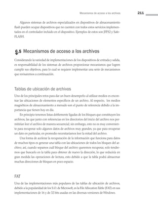 Mecanismos de acceso a los archivos 211
Algunos sistemas de archivos especializados en dispositivos de almacenamien­
to
flash pueden ocupar dispositivos que no cuenten con todos estos servicios implemen­
tados en el controlador incluido en el dispositivo. Ejemplos de estos son JFFS2 y Safe­
FLASH.
€
6.5 Mecanismos de acceso a los archivos
Considerando la variedad de implementaciones de los dispositivos de entrada y salida,
es responsabilidad de los sistemas de archivos proporcionar mecanismos que logren
cumplir sus objetivos, para lo cual se requiere implementar una serie de mecanismos
que revisaremos a continuación.
Tablas de ubicación de archivos
Uno de los principales retos para dar un buen desempeño al utilizar medios es encon­
trar las ubicaciones de elementos específicos de un archivo. Al respecto, los medios
magnéticos de almacenamiento a menudo son el punto de referencia debido a la im­
portancia que tienen hoy en día.
En principio tenemos listas doblemente ligadas de los bloques que constituyen los
archivos, las que junto con referencias en los directorios del inicio del archivo nos per­
mitirían leer el archivo de manera secuencial; sin embargo, esto no es muy convenien­
te para recuperar solo algunos datos de archivos muy grandes, ya que para recuperar
un dato en particular, en promedio necesitaríamos leer la mitad del archivo.
Una forma de acelerar la recuperación de la información que funciona para datos
de muchos tipos es generar una tabla con las ubicaciones de todos los bloques del ar­
chivo; así, cuando sepamos cuál bloque del archivo queremos recuperar, solo tendre­
mos que buscarlo en la tabla para obtener de nuevo la dirección, lo que reduciría en
gran medida las operaciones de lectura, esto debido a que la tabla podrá almacenar
muchas direcciones de bloques en poco espacio.
FAT
Una de las implementaciones más populares de las tablas de ubicación de archivos,
debido a la popularidad de los S.O. de Microsoft, es la File AllocationTable (FAT) en sus
implementaciones de 16 y de 32 bits usadas en las diversas versiones de Windows.
06 Sistemas operativos cap 6.indd 211 9/29/15 1:33 PM
 