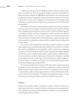 212 Capítulo 6 Administración de sistemas de archivos
La tabla con las ubicaciones de los bloques de todos los archivos se coloca al prin­
cipio de la partición, es decir, en los primeros bloques que usará en el dispositivo el
sistema de archivos, después del MBR (Master Boot Record). Como FAT busca sopor­
tar sistemas de archivos muy grandes, toma precauciones para minimizar el tamaño de
la propia FAT, de modo que la capacidad de almacenamiento del dispositivo pueda
aprovecharse en información de las aplicaciones y para que la lectura de la FAT tarde lo
menos posible.
Para minimizar su tamaño, la FAT identifica los registros de la tabla por posición,
con lo que omite poner en el registro el número de bloque al que corresponde. Después
tiene un código que puede representar, según su valor, el número del bloque siguiente,
o un código que indica si el bloque está defectuoso o libre. Los directorios señalan al
primer bloque del archivo, con lo que solo se requiere leer la FAT para determinar la
ubicación de todos los bloques del disco. Esta información se carga en memoria cuando
se abre un archivo, y se actualiza de manera periódica o después de que las aplicaciones
cierran el archivo.
Una vez que se ha concentrado la información de todos los archivos en una sola
tabla, cualquier error al escribirla podría dejar inutilizado todo el sistema de archivos.
Para reducir la posibilidad de un error catastrófico, la FAT se almacena por duplicado y
se vigila que se haya terminado de escribir la primera copia antes de escribir la segunda.
Si se detecta un error, se verifican las dos copias, y en caso de que los códigos de correc­
ción de errores de una de ellas verifiquen que su información está íntegra, se reescribe
la copia dañada con la que no tenía errores. Esto puede hacer que algunas modificacio­
nes en los archivos no se reflejen a la FAT, pero una revisión del archivo puede recons­
truir su lista de bloques para actualizar la FAT.
En caso de que ninguna de las copias de la FAT esté correcta, se puede revisar toda
la superficie del disco para detectar, mediante los directorios y las listas doblemente
ligadas de bloques, cuáles son los archivos presentes. Sin embargo, este proceso impli­
ca mucho tiempo, puede corromper algunos archivos y tiende a detectar series de blo­
ques de archivos que se eliminaron en el pasado como potenciales archivos, a los que
se les conoce como cadenas perdidas y que son muy difíciles de aprovechar.
Nodos-i
Creados con los sistemas UNIX y empleados en diversos sistemas de archivos, los
nodos-i (por Index Node o Information Node) son bloques que se reservan para alma­
cenar metadatos de los archivos, primordialmente sus atributos y una serie de direccio­
nes de bloques de datos del archivo.
06 Sistemas operativos cap 6.indd 212 9/29/15 1:33 PM
 