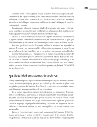 Seguridad en sistemas de archivos 213
Como los nodos-i solo ocupan un bloque, el número de bloques que pueden seña­
lar es limitado. En algunos sistemas, como EXT3, esto establece un tamaño máximo del
archivo; en otros se utiliza una serie de nodos-i secundarios dedicados a almacenar
solo referencias de bloques para completar el listado de todos los bloques de un archi­
vo de cualquier tamaño.
Los directorios solamente contienen listados de referencias a los nodos-i principa­
les de los archivos asociándolos a un nombre propio del directorio. Esto facilita que los
nodos-i puedan incluirse en múltiples directorios mediante ligas.
Cuando se abre un archivo, los nodos-i son cargados a memoria y en ella se lle­
va
el registro de todas las modificaciones necesarias por cambios al archivo. Al igual que
FAT, el sistema de archivos los escribe de manera periódica o cuando se cierra el archivo.
Gracias a que la información de diversos archivos se almacena por separado, los
sistemas de nodos-i son menos sensibles a fallos o interrupciones en la operación, ya
que un fallo solo afecta a los archivos que se encuentran en proceso de ser modificados.
Como el número de nodos-i indirectos crece de manera proporcional al número de
bloques de archivos muy grandes, a menudo se construyen árboles de dos o tres nive­
les, los cuales se conocen como sistemas de nodos-i doble y triple indirectos, y se ha
incursionado en establecer árboles binarios de nodos-i secundarios para tener una ve­
locidad cercana al óptimo en sistemas de archivos, por ejemplo, Reiser4, EXT4 y NTFS
(en sus directorios).
€
6.6 Seguridad en sistemas de archivos
Es muy importante para la seguridad informática salvaguardar que la información alma­
cenada se mantenga íntegra y que solo sea utilizada por los usuarios y aplicaciones
apropiados; por tanto, los sistemas de archivos deben considerar en su diseño las ca­
racterísticas necesarias para satisfacer dichas necesidades.
En la sección siguiente revisaremos con más detalle los mecanismos de protec­
ción de los sistemas de archivos que se emplean para solventar una serie de necesida­
des, entre las que se encuentran vigilar que los usuarios y sus procesos utilicen solo la
parte del sistema de archivos para la que tienen autorización, supervisar que la con­
currencia no ponga en peligro la información y cuidar que los programas almace­
nados en el sistema de archivos no sean corrompidos o ejecutados en situaciones
inadecuadas.
Como ya comentamos con anterioridad, salvaguardar la integridad de la infor­
mación almacenada es uno de los objetivos fundamentales de los sistemas de archi­
vos, por lo que solo nos resta revisar las medidas que deben tomarse para proteger la
06 Sistemas operativos cap 6.indd 213 9/29/15 1:33 PM
 