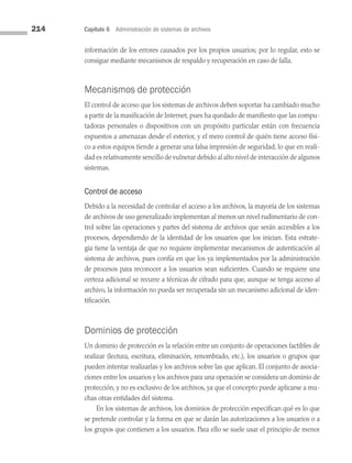 214 Capítulo 6 Administración de sistemas de archivos
información de los errores causados por los propios usuarios; por lo regular, esto se
consigue mediante mecanismos de respaldo y recuperación en caso de falla.
Mecanismos de protección
El control de acceso que los sistemas de archivos deben soportar ha cambiado mucho
a partir de la masificación de Internet, pues ha quedado de manifiesto que las compu­
tadoras personales o dispositivos con un propósito particular están con frecuencia
expuestos a amenazas desde el exterior, y el mero control de quién tiene acceso físi­
co a estos equipos tiende a generar una falsa impresión de seguridad, lo que en reali­
dad es relativamente sencillo de vulnerar debido al alto nivel de interacción de algunos
sistemas.
Control de acceso
Debido a la necesidad de controlar el acceso a los archivos, la mayoría de los sistemas
de archivos de uso generalizado implementan al menos un nivel rudimentario de con­
trol sobre las operaciones y partes del sistema de archivos que serán accesibles a los
procesos, dependiendo de la identidad de los usuarios que los inician. Esta estrate­
gia tiene la ventaja de que no requiere implementar mecanismos de autenticación al
sistema de archivos, pues confía en que los ya implementados por la administración
de procesos para reconocer a los usuarios sean suficientes. Cuando se requiere una
certeza adicional se recurre a técnicas de cifrado para que, aunque se tenga acceso al
archivo, la información no pueda ser recuperada sin un mecanismo adicional de iden­
tificación.
Dominios de protección
Un dominio de protección es la relación entre un conjunto de operaciones factibles de
realizar (lectura, escritura, eliminación, renombrado, etc.), los usuarios o grupos que
pueden intentar realizarlas y los archivos sobre las que aplican. El conjunto de asocia­
ciones entre los usuarios y los archivos para una operación se considera un dominio de
protección, y no es exclusivo de los archivos, ya que el concepto puede aplicarse a mu­
chas otras entidades del sistema.
En los sistemas de archivos, los dominios de protección especifican qué es lo que
se pretende controlar y la forma en que se darán las autorizaciones a los usuarios o a
los grupos que contienen a los usuarios. Para ello se suele usar el principio de menor
06 Sistemas operativos cap 6.indd 214 9/29/15 1:33 PM
 
