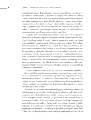 8 Capítulo 1 Introducción al estudio de los sistemas operativos
en materia de lenguajes de programación como el ensamblador, los compiladores y
las subrutinas, resultó rentable el desarrollo de computadoras comerciales como la
UNIVAC o los sistemas 360 de IBM. Estas computadoras se comercializaban junto con
los servicios necesarios para el desarrollo de las aplicaciones y los programas, bibliote­
cas para control de dispositivos de entrada y salida y también programas orientados a
cargar los programas y los datos, usualmente de medios como las cintas y tarjetas per­
foradas, y después cintas magnéticas, para presentar los resultados también en cintas y
tarjetas perforadas, hasta llegar a teletipos y discos magnéticos.
Las grandes inversiones en infraestructura para adquirir estos equipos, así como la
necesidad de las empresas de generar un flujo de utilidades, trasladó parte de la aten­
ción al desarrollo de equipos de entrada y salida progresivamente mejores con énfasis
en las capacidades para almacenar la información a procesar mediante diversos tipos
de memoria, como la de tambor, núcleos de ferrita, discos duros y, finalmente, la me­
moria basada en semiconductores. También se han desarrollado dispositivos dedica­
dos a almacenar la información a largo plazo con capacidad para procesarla y extraer
los resultados, como las cintas magnéticas o los teletipos para la salida de informa­
ción y, finalmente, las impresoras. Estos dispositivos pueden reemplazarse con mayor
frecuencia y aprovechar las características favorables de nuevos modelos con mucho
menor impacto económico y que además implican menos modificaciones a los siste­
mas de información, lo que los hace fuentes sostenibles de ingresos en los periodos de
vida útil de las computadoras.
Es de gran importancia comercial dar soporte a los nuevos dispositivos, por lo que
el software dirigido a las aplicaciones orientadas a modelos anteriores es prioritario;
por ello, se distribuye con el equipo y se hace llegar a todos los propietarios de servido­
res del mismo proveedor a fin de facilitar la comercialización de los dispositivos. Sin
embargo, esto muy pronto acumula gran cantidad de rutinas, lo que aunado a las bi­
bliotecas orientadas a apoyar el desarrollo de aplicaciones hace que diversos errores
comiencen a afectar los sistemas.
A diferencia de las primeras computadoras, el equipo que las diseña y construye no
está relacionado de manera directa con el desarrollo de aplicaciones; además, el tipo de
aplicaciones que se desarrollan son más variadas y cercanas a las necesidades produc­
tivas de las empresas que las adquieren. Las aplicaciones de corte administrativo y las
diseñadas para realizar cálculos matemáticos sobresalen, y ninguno de estos proble­
mas es fácilmente representado por el ensamblador o por lenguajes de código ejecutable
particulares de las unidades de procesamiento; por ello se generan nuevos lenguajes
de programación orientados a los dominios de problemas que se van a atacar, como
COBOL o Fortran. Estos lenguajes son elaborados y ofertados por los fabricantes de las
01 Sistemas operativos cap 1.indd 8 9/29/15 11:46 AM
 