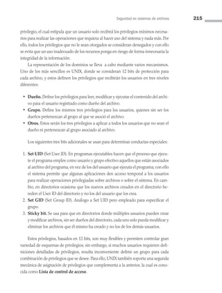 Seguridad en sistemas de archivos 215
privilegio, el cual estipula que un usuario solo recibirá los privilegios mínimos necesa­
rios para realizar las operaciones que requiera al hacer uso del sistema y nada más. Por
ello, todos los privilegios que no le sean otorgados se consideran denegados y con ello
se evita que un uso inadecuado de los recursos ponga en riesgo de forma innecesaria la
integridad de la información.
La representación de los dominios se lleva a cabo mediante varios mecanismos.
Uno de los más sencillos es UNIX, donde se consideran 12 bits de protección para
cada archivo, y estos definen los privilegios que recibirán los usuarios en tres niveles
diferentes:
• Dueño. Define los privilegios para leer, modificar y ejecutar el contenido del archi­
vo para el usuario registrado como dueño del archivo.
• Grupo. Define los mismos tres privilegios para los usuarios, quienes sin ser los
dueños pertenezcan al grupo al que se asoció el archivo.
• Otros. Estos serán los tres privilegios a aplicar a todos los usuarios que no sean el
dueño ni pertenezcan al grupo asociado al archivo.
Los siguientes tres bits adicionales se usan para determinar conductas especiales:
1. Set UID (Set User ID). En programas ejecutables hacen que el proceso que ejecu­
te el programa emplee como usuario y grupo efectivo aquellos que están asociados
al archivo del programa, en vez de los del usuario que ejecuta el programa; con ello
el sistema permite que algunas aplicaciones den acceso temporal a los usuarios
para realizar operaciones privilegiadas sobre archivos o sobre el sistema. En cam­
bio, en directorios ocasiona que los nuevos archivos creados en el directorio he­
reden el User ID del directorio y no los del usuario que los crea.
2. Set GID (Set Group ID). Análogo a Set UID pero empleado para especificar el
grupo.
3. Sticky bit. Se usa para que en directorios donde múltiples usuarios pueden crear
y modificar archivos, sin ser dueños del directorio, cada uno solo pueda modificar y
eliminar los archivos que él mismo ha creado y no los de los demás usuarios.
Estos privilegios, basados en 12 bits, son muy flexibles y permiten controlar gran
variedad de esquemas de privilegios; sin embargo, si muchos usuarios requieren defi­
niciones detalladas de privilegios, resulta inconveniente definir un grupo para cada
combinación de privilegios que se desee. Para ello, UNIX también soporta una segunda
mecánica de asignación de privilegios que complementa a la anterior, la cual es cono­
cida como Lista de control de acceso.
06 Sistemas operativos cap 6.indd 215 9/29/15 1:33 PM
 