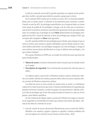 216 Capítulo 6 Administración de sistemas de archivos
La lista de control de acceso (ACL) permite especificar un conjunto de tres privile­
gios (leer, escribir y ejecutar) para todos los usuarios o grupos que se desee.
En los sistemas EXT3 usados por lo común en Linux, ACL se encuentra deshabi­
litada, pero se puede activar a voluntad en las particiones para comenzar a usarlas.
Cuando se usan las ACL, los privilegios especificados con el esquema básico se toman
como punto de partida de los privilegios a otorgar, a fin de evitar que al comenzar a
usar las ACL los archivos comiencen a permitir más operaciones de las que autorizaban
antes. Se considera que el privilegio de nivel Otros deberá limitar los privilegios otor­
gados por las ACL a modo de máscara; es decir, los privilegios que otorgue la ACL que
no hayan sido otorgados en Otros serán ignorados.
Las ACL permiten definir los tres privilegios para el dueño, para el grupo al que se
asocia el archivo, para usuarios y grupos individuales, para los demás usuarios y más­
caras (límites adicionales a los privilegios otorgados), así como privilegios a otorgar al
crear archivos nuevos dentro del directorio en el que se definan estos privilegios, a los
que se llama“defaults”.
Por su parte,Windows en NTFS usa un modelo de control de acceso que tiene dos
partes fundamentales:
• Tokens de acceso. Contienen información sobre el usuario que ha iniciado sesión
en el equipo.
• Descriptores de seguridad. Con la información de protección relevante para un
objeto.
Los objetos sujetos a protección en Windows incluyen archivos, directorios, tube­
rías con nombre, tuberías sin nombre, procesos, hilos, tokens de acceso, sistemas ente­
ros, servicios de Windows, impresoras, etcétera.
Los tokens de acceso se crean cuando un usuario inicia su sesión y se distribuyen
copias de él a todos los procesos que inicia. Contienen identificadores de seguridad que
permiten reconocer al usuario y a todos los grupos a los que pertenece.Además, inclu­
ye la lista de privilegios que le han sido proporcionados al usuario en cada uno de los
grupos y para objetos específicos.
Al crear instancias de objetos sujetos a protección,Windows les asigna un descrip­
tor de seguridad, el cual identifica al usuario que actuará como dueño del objeto, ade­
más de dos listas de controles de acceso:
• Lista de control de acceso discrecional (Discretionary access control list, DACL).
Identifica a los usuarios y grupos a quienes se aprueba o rechaza mediante una
serie de registros de control de acceso (Access control entries, ACE).
06 Sistemas operativos cap 6.indd 216 9/29/15 1:33 PM
 