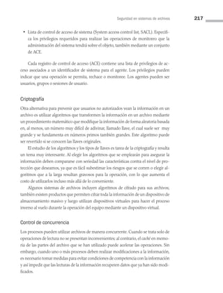 Seguridad en sistemas de archivos 217
• Lista de control de acceso de sistema (System access control list, SACL). Especifi­
ca los privilegios requeridos para realizar las operaciones de monitoreo que la
administración del sistema tendrá sobre el objeto, también mediante un conjunto
de ACE.
Cada registro de control de acceso (ACE) contiene una lista de privilegios de ac­
ceso asociados a un identificador de sistema para el agente. Los privilegios pueden
indicar que una operación se permita, rechace o monitoree. Los agentes pueden ser
usuarios, grupos o sesiones de usuario.
Criptografía
Otra alternativa para prevenir que usuarios no autorizados vean la información en un
archivo es utilizar algoritmos que transformen la información en un archivo mediante
un procedimiento matemático que modifique la información de forma aleatoria basada
en, al menos, un número muy difícil de adivinar, llamado llave, el cual suele ser muy
grande y se fundamenta en números primos también grandes. Este algoritmo puede
ser revertido si se conocen las llaves originales.
El estudio de los algoritmos y los tipos de llaves es tarea de la criptografía y resulta
un tema muy interesante. Al elegir los algoritmos que se emplearán para asegurar la
información deben compararse con seriedad las características contra el nivel de pro­
tección que deseamos, ya que es fácil subestimar los riesgos que se corren o elegir al­
goritmos que a la larga resultan gravosos para la operación, con lo que aumenta el
costo de utilizarlos incluso más allá de lo conveniente.
Algunos sistemas de archivos incluyen algoritmos de cifrado para sus archivos;
también existen productos que permiten cifrar toda la información de un dispositivo de
almacenamiento masivo y luego utilizan dispositivos virtuales para hacer el proceso
inverso al vuelo durante la operación del equipo mediante un dispositivo virtual.
Control de concurrencia
Los procesos pueden utilizar archivos de manera concurrente. Cuando se trata solo de
operaciones de lectura no se presentan inconvenientes; al contrario, el caché en memo­
ria de las partes del archivo que se han utilizado puede acelerar las operaciones. Sin
embargo, cuando uno o más procesos deben realizar modificaciones a la información,
es necesario tomar medidas para evitar condiciones de competencia con la información
y así impedir que las lecturas de la información recuperen datos que ya han sido modi­
ficados.
06 Sistemas operativos cap 6.indd 217 9/29/15 1:33 PM
 