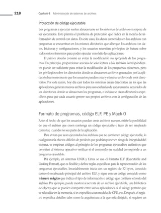 218 Capítulo 6 Administración de sistemas de archivos
Protección de código ejecutable
Los programas a ejecutar suelen almacenarse en los sistemas de archivos en espera de
ser ejecutados. Esto plantea el problema de protección que radica en la mezcla de in­
formación de control con datos. En este caso, los datos contenidos en los archivos con
programas se encuentran en los mismos directorios que albergan los archivos con da­
tos, bitácoras y configuraciones, y los usuarios necesitan privilegios de lectura sobre
todos estos elementos para poder ejecutar con éxito las aplicaciones.
El primer desafío consiste en evitar la modificación no apropiada de los progra­
mas. En principio, proporcionar accesos de solo lectura a los archivos correspondien­
tes puede ser suficiente para evitar la modificación de los programas existentes, pero
los privilegios sobre los directorios donde se almacenen archivos generados por la apli­
cación hacen necesario que los usuarios puedan crear y eliminar archivos de esos direc­
torios. Por esta razón, hoy día casi todos los sistemas crean directorios en los que las
aplicaciones generan nuevos archivos para uso exclusivo de cada usuario, separados de
los directorios donde se almacenan los programas, e incluso se crean directorios espe­
cíficos para que cada usuario genere sus propios archivos con la configuración de las
aplicaciones.
Formato de programas, código ELF, PE y Mach-O
Ante el hecho de que los usuarios puedan crear archivos nuevos, existe la posibilidad
de que el archivo que creen contenga un código ejecutable o trate de ser empleado
como tal, cuando no sea parte de la aplicación.
Para evitar que sean ejecutados los archivos que no contienen código ejecutable, lo
cual generaría efectos difíciles de predecir que podrían poner en riesgo la integridad del
sistema, se emplean códigos al principio de los programas ejecutables auténticos que
permiten al sistema operativo verificar si el contenido en realidad corresponde a un
programa ejecutable.
Por ejemplo, en sistemas UNIX y Linux se usa el formato ELF (Executable and
Linking Format), que es flexible y define reglas específicas para la representación de los
programas ejecutables. Invariablemente inicia con un registro de 52 bytes, conocido
como el encabezado principal del archivo ELF, y sigue con un código conocido como
número mágico que indica el tipo de información o código que contiene el resto del
archivo. Por ejemplo, puede mostrar si se trata de un archivo ejecutable, una biblioteca
de objetos que se pueden compartir entre varias aplicaciones, si el código permite que
se relocalice en la memoria, si es específico a un modelo de CPU, etc. Después, el regis­
tro especifica detalles tales como la arquitectura a la que está dirigido, si requiere un
06 Sistemas operativos cap 6.indd 218 9/29/15 1:33 PM
 