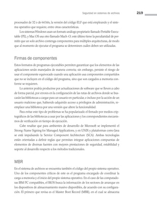 Seguridad en sistemas de archivos 219
procesador de 32 o de 64 bits, la versión del código ELF que está empleando y el siste­
ma operativo que requiere, entre otras características.
Los sistemasWindows usan un formato análogo propietario llamado Portable Execu­
table (PE), y Mac OS usa otro llamado Mach-O; este último tiene la peculiaridad de per­
mitir que un solo archivo contenga componentes para múltiples arquitecturas, de modo
que al momento de ejecutar el programa se determinen cuáles deben ser utilizadas.
Firmas de componentes
Estos formatos de programas ejecutables permiten garantizar que los elementos de las
aplicaciones serán manejados de manera correcta; sin embargo, persiste el riesgo de
usar el componente equivocado cuando una aplicación usa componentes compartidos
que no se incluyen en el código del programa, sino que son cargados a memoria con­
forme se requieren.
Lo anterior podría producirse por actualizaciones de software que se lleven a cabo
de forma parcial, por errores en la configuración de las rutas de archivos donde se bus­
carán las bibliotecas a cargar para un usuario en particular, e incluso por la acción de un
usuario malicioso que, habiendo adquirido acceso a privilegios de administración, re­
emplace una biblioteca por una versión que altere la funcionalidad.
Para evitar este tipo de problemas se ha popularizado el firmado por medios crip­
tográficos de las bibliotecas a usar por las aplicaciones y los correspondientes mecanis­
mos de verificación en tiempo de ejecución.
Cabe resaltar que para ambientes de desarrollo de Microsoft se implementó el
Strong-Name Signing for Managed Applications, y en UNIX y plataformas como Java
se está impulsando la Service Component Architecture (SCA). Ambas tecnologías
están orientadas a definir reglas que permitan integrar aplicaciones compuestas de
elementos de diversas fuentes con mejores prestaciones de seguridad, estabilidad y
soporte al desarrollo respecto a los métodos tradicionales.
MBR
En el sistema de archivos se encuentra también el código del propio sistema operativo.
Uno de los componentes críticos de este es el programa encargado de coordinar la
carga a memoria y el inicio del propio sistema operativo. En el caso de las computado­
ras IBM PC compatibles, el BIOS busca la información de los sectores de arranque en
los dispositivos de almacenamiento masivo disponibles, de acuerdo con su configura­
ción. El primero que revisa es el Master Boot Record (MBR), en el cual se almacena
06 Sistemas operativos cap 6.indd 219 9/29/15 1:33 PM
 