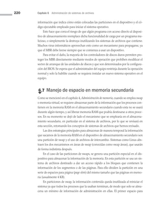 220 Capítulo 6 Administración de sistemas de archivos
información que indica cómo están colocadas las particiones en el dispositivo y el có­
digo ejecutable empleado para iniciar el sistema operativo.
Esto hace que corra el riesgo de que algún programa con acceso directo al disposi­
tivo de almacenamiento reemplace dicha funcionalidad de carga por un programa ma­
licioso, o simplemente la destruya inutilizando los sistemas de archivos que contiene.
Muchos virus informáticos aprovechan esto como un mecanismo para propagarse, ya
que el MBR debe leerse siempre que se comienza a usar un dispositivo.
Para evitar el daño, la mayoría de los controladores de discos duros permiten pro­
teger los MBR directamente mediante modos de operación que prohíben modificar el
sector de arranque de las unidades de discos y que son determinados por la configura­
ción del BIOS. Se espera que el administrador del equipo restrinja durante la operación
normal y solo la habilite cuando se requiera instalar un nuevo sistema operativo en el
equipo.
€
6.7 Manejo de espacio en memoria secundaria
Como se mencionó en el capítulo 4, Administración de memoria, cuando se emplea swap
o memoria virtual, se requiere almacenar parte de la información que los pro­cesos con­
tienen en la memoria RAM en el almacenamiento secundario cuando esta no se usará
durante algún tiempo, y así liberar memoria RAM que podría destinarse a otros proce­
sos. En su momento se dejó de lado el mecanismo que se emplearía en el almacena­
miento secundario, en particular en el sistema de archivos, por lo que se revisará en
esta sección, retomando los conceptos de sistemas de archivos que hemos revisado.
Las dos estrategias principales para almacenar de manera temporal la información
que sacamos de la memoria RAM en el dispositivo de almacenamiento secundario son
una partición de swap y el uso de archivos de intercambio. Sistemas como Linux abs­
traen los dos mecanismos en áreas de swap (conocidas como swap áreas), que usarán
de forma indistinta después.
En el caso de las particiones de swaps, se genera una partición especial en el dis­
positivo para almacenar la información de la memoria. En esta partición se usa un sis­
tema de archivos destinado a dar un acceso rápido a los bloques que contienen la
información de los segmentos o de las páginas. Para ello dividen la partición en una
serie de espacios para página (page slots) del mismo tamaño que las páginas en memo­
ria (usualmente 4 KB).
En particiones de swap, la información contenida queda inutilizada al reiniciar el
sistema ya que todos los procesos que la usaban terminan, de modo que solo se alma­
cena un mínimo de información de administración en ellas. El primer espacio para
06 Sistemas operativos cap 6.indd 220 9/29/15 1:33 PM
 