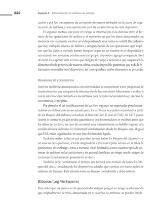 222 Capítulo 6 Administración de sistemas de archivos
cación y por los mecanismos de corrección de errores revisados en la parte de orga­
nización de archivos, y será optimizado para las características de cada dispositivo.
El segundo motivo que pone en riesgo la información es la demora entre el tér­
mino de las operaciones de archivo y el momento en que los datos almacenados en
memoria son realmente escritos en el dispositivo de una forma no volátil. Recordemos
que hay múltiples niveles de búferes y reorganización de las operaciones que impli­
can que los datos a menudo tomen tiempos largos en ser escritos en el dispositivo, y
aun cuando son enviados, con frecuencia el propio dispositivo agrega un segundo nivel
de caché. En especial ante errores que obligan al equipo a reiniciar o que suspenden la
alimen­
tación de potencia de manera súbita, resulta imposible garantizar que toda la in­
formación se escriba en el dispositivo, así como predecir cuáles elementos se perderán.
Revisiones de consistencia
Ante los problemas mencionados con anterioridad, es conveniente tener programas de
mantenimiento que comparen la información de los metadatos (directorios o nodos-i)
con la información contenida en los archivos para detectar inconsistencias y, en caso de
encontrarlas, corregirlas.
Por ejemplo, si las modificaciones del archivo lograron ser registradas pero los me­
tadatos en el directorio no se actualizaron, los atributos se pueden reconstruir a partir
de los bloques del archivo y actualizar el directorio (en el caso de FAT). En EXT3 puede
ocurrir lo contrario, ya que podría garantizarse que los metadatos se escriban antes que
los datos del archivo; en caso de encontrar una inconsistencia, es factible regresar a la
versión anterior del nodo-i o reconstruir la información desde los bloques, que, al igual
que FAT, están organizados en una lista doblemente ligada.
También existen utilerías que permiten revisar todos los bloques del dispositivo y
no solo los de la partición, a fin de diagnosticar e intentar reparar errores en la tabla de
particiones; sin embargo, estos a menudo están limitados a unos cuantos tipos de sis­
temas de archivos en las particiones y, en general, implican un riesgo mucho mayor de
corromper la información presente en el disco.
También debe considerarse el tiempo que tomará una revisión de todos los blo­
ques del disco, considerando los dispositivos actuales que cuentan con varios miles de
millones de bloques. Esta revisión toma un tiempo considerable y debe evitarse.
Bitácoras (Log File Systems)
Para evitar que los errores en la operación del sistema pongan en riesgo la información
que originalmente se tenía almacenada en el sistema de archivos, se pueden imple­
06 Sistemas operativos cap 6.indd 222 9/29/15 1:33 PM
 