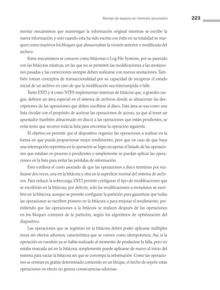 Manejo de espacio en memoria secundaria 223
mentar mecanismos que mantengan la información original mientras se escribe la
nueva información, y solo cuando esta ha sido escrita con éxito en su totalidad se mar­
quen como inactivos los bloques que almacenaban la versión anterior o modificada del
archivo.
Estos mecanismos se conocen como bitácoras o Log File Systems, por su parecido
con las bitácoras náuticas, en las que no se permiten las modificaciones a las anotacio­
nes pasadas y las correcciones siempre deben realizarse con nuevas anotaciones.Tam­
bién toman conceptos de transaccionalidad por su capacidad de recuperar el estado
inicial de un archivo en caso de que la modificación sea interrumpida o falle.
Tanto EXT3 y 4 como NTFS implementan sistemas de bitácora que, a grandes ras­
gos, definen un área especial en el sistema de archivos donde se almacenan las des­
cripciones de las operaciones que deben escribirse al disco. Esta área se usa como una
lista circular con el propósito de acelerar las operaciones de acceso, ya que al tener un
apuntador (también almacenado en disco) a las operaciones que están pendientes, se
evita tener que recorrer toda la lista para encontrar la operación siguiente.
El objetivo es permitir que el dispositivo organice las operaciones a realizar en la
forma en que pueda proporcionar mejor rendimiento, pero que en caso de que haya
una interrupción repentina en la operación se logre recuperar el listado de las operacio­
nes que estaban en proceso o pendientes y simplemente se puedan aplicar las opera­
ciones en la lista para evitar las pérdidas de información.
Esto conlleva el costo asociado de que las operaciones a disco terminan por rea­
lizarse dos veces, una en la bitácora y otra en la superficie normal del sistema de archi­
vos. Para reducir la sobrecarga, EXT3 permite configurar el tipo de modificaciones que
se escribirán en la bitácora; por defecto, solo las modificaciones a metadatos se escri­
ben en la bitácora, aunque se permite configurar la partición para garantizar que todas
las operaciones se escriben primero en la bitácora o para mejorar el rendimiento, per­
mitiendo que las operaciones a la bitácora se realicen después de las operaciones
en los bloques comunes de la partición, según los algoritmos de optimización del
dispositivo.
Las operaciones que se registran en la bitácora deben poder aplicarse múltiples
veces sin efectos adversos, característica que se conoce como idempotencia. Así, si la
operación en cuestión ya se había realizado al momento de producirse la falla, pero no
estaba marcada así en la bitácora, simplemente puede aplicarse de nuevo al inicio del
sistema para vaciar la bitácora sin que se corrompa la información. Como las operacio­
nes se centran en grabar determinado contenido en un bloque,el hecho de repetir estas
operaciones en efecto no genera consecuencias adversas.
06 Sistemas operativos cap 6.indd 223 9/29/15 1:33 PM
 