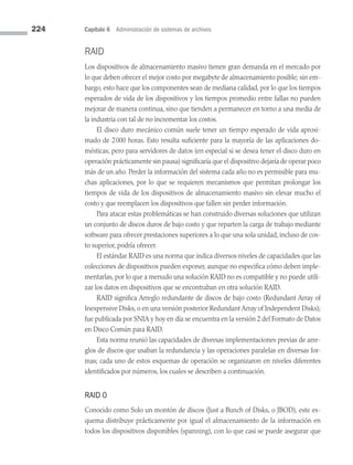 224 Capítulo 6 Administración de sistemas de archivos
RAID
Los dispositivos de almacenamiento masivo tienen gran demanda en el mercado por
lo que deben ofrecer el mejor costo por megabyte de almacenamiento posible; sin em­
bargo, esto hace que los componentes sean de mediana calidad, por lo que los tiempos
esperados de vida de los dispositivos y los tiempos promedio entre fallas no pueden
mejorar de manera continua, sino que tienden a permanecer en torno a una media de
la industria con tal de no incrementar los costos.
El disco duro mecánico común suele tener un tiempo esperado de vida aproxi­
mado de 2000 horas. Esto resulta suficiente para la mayoría de las aplicaciones do­
mésticas, pero para servidores de datos (en especial si se desea tener el disco duro en
operación prácticamente sin pausa) significaría que el dispositivo dejaría de operar poco
más de un año. Perder la información del sistema cada año no es permisible para mu­
chas aplicaciones, por lo que se requieren mecanismos que permitan prolongar los
tiempos de vida de los dispositivos de almacenamiento masivo sin elevar mucho el
costo y que reemplacen los dispositivos que fallen sin perder información.
Para atacar estas problemáticas se han construido diversas soluciones que utilizan
un conjunto de discos duros de bajo costo y que reparten la carga de trabajo mediante
software para ofrecer prestaciones superiores a lo que una sola unidad, incluso de cos­
to superior, podría ofrecer.
El estándar RAID es una norma que indica diversos niveles de capacidades que las
colecciones de dispositivos pueden exponer, aunque no especifica cómo deben imple­
mentarlas, por lo que a menudo una solución RAID no es compatible y no puede utili­
zar los datos en dispositivos que se encontraban en otra solución RAID.
RAID significa Arreglo redundante de discos de bajo costo (Redundant Array of
Inexpensive Disks, o en una versión posterior Redundant Array of Independent Disks);
fue publicada por SNIA y hoy en día se encuentra en la versión 2 del Formato de Datos
en Disco Común para RAID.
Esta norma reunió las capacidades de diversas implementaciones previas de arre­
glos de discos que usaban la redundancia y las operaciones paralelas en diversas for­
mas; cada uno de estos esquemas de operación se organizaron en niveles diferentes
identificados por números, los cuales se describen a continuación.
RAID 0
Conocido como Solo un montón de discos (Just a Bunch of Disks, o JBOD), este es­
quema distribuye prácticamente por igual el almacenamiento de la información en
todos los dispositivos disponibles (spanning), con lo que casi se puede asegurar que
06 Sistemas operativos cap 6.indd 224 9/29/15 1:33 PM
 