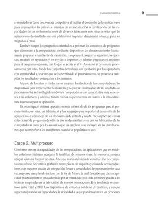 Evolución histórica 9
computadoras como una ventaja competitiva al facilitar el desarrollo de las aplicaciones
pues representan los primeros intentos de estandarización o certificación de las ca­
pacidades de las implementaciones de diversos fabricantes con miras a evitar que las
aplicaciones desarrolladas en una plataforma requieran demasiado esfuerzo para ser
migradas a otras.
También surgen los programas orientados a procesar los conjuntos de programas
que alimentan a la computadora mediante dispositivos de almacenamiento; básica­
mente preparan el ambiente de ejecución, recuperan el programa siguiente, lo ejecu­
tan, recaban los resultados y los envían a impresión, y además preparan el ambiente
para el programa siguiente, con lo que se repite el ciclo. A esto se le denomina proce­
samiento por lotes, donde los conjuntos de trabajos son recabados por los operadores
con anterioridad y, una vez que se ha terminado el procesamiento, se procede a reco­
pilar los resultados y entregarlos a los usuarios.
Al paso de los años, y conforme se mejoran los diseños de las computadoras, los
dispositivos para implementar la memoria y la propia construcción de las unidades de
procesamiento, se han llegado a obtener computadoras con capacidades muy superio­
res a las anteriores y, además, tienen menos requerimientos en cuanto a la infraestruc­
tura necesaria para su operación.
En esta etapa, el sistema operativo consta sobre todo de los programas para el pro­
cesamiento por lotes, las bibliotecas y los lenguajes para soportar el desarrollo de las
aplicaciones y el manejo de los dispositivos de entrada y salida. Poco a poco se reúnen
colecciones de programas de utilería que se desarrollan tanto por los fabricantes de las
computadoras como por los usuarios que las emplean, y se incluyen en las distribucio­
nes que acompañan a los mainframes cuando se populariza su uso.
Etapa 2. Multiproceso
Conforme crecen las capacidades de las computadoras, las aplicaciones que en mode­
los anteriores hubieran ocupado la totalidad de recursos como la memoria, pasan a
ocupar solo una fracción de ellos.Además, nuevas técnicas de construcción de compu­
tadoras a base de circuitos grabados sobre placas de baquelita y el uso de semiconduc­
tores con mayores escalas de integración llevan a capacidades de procesamiento cada
vez mayores, cumpliendo incluso con la ley de Moore, la cual describe que dicha capa­
cidad prácticamente se podía duplicar por la mitad del costo cada 18 meses gracias a las
técnicas empleadas en la fabricación de nuevos procesadores. Esta tendencia se man­
tuvo entre 1965 y 2008. Los dispositivos de entrada y salida se diversifican, y aunque
siguen mejorando sus capacidades, la velocidad a la que pueden atender las peticiones
01 Sistemas operativos cap 1.indd 9 9/29/15 11:46 AM
 