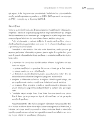 Manejo de espacio en memoria secundaria 229
que alguno de los dispositivos del conjunto falle. También se han popularizado los
arreglos anidados, por ejemplo para hacer un RAID 0 JBOD que cuente con un segun­
do RAID 1 en espejo, que se denomina RAID 0+1.
Respaldos
Como ya se mencionó, los medios de almacenamiento invariablemente están sujetos a
desgaste y a errores en la operación que ponen en riesgo la información que albergan.
Por lo anterior es necesario considerar que los dispositivos dejarán de operar de mane­
ra eventual y que la información contenida en ellos no podrá ser recuperada.
Perder la información es contrario al objetivo de los sistemas de archivos y, depen­
diendo de la aplicación, generará un costo ya sea por el esfuerzo realizado para volver
a generarla o por carecer de ella.
Para reducir el costo asociado a los fallos en los dispositivos y en la operación que
ocasiona pérdidas de información, se pueden generar copias de respaldo. Para que el
costo de tener la información duplicada se reduzca, es necesario considerar los siguien­
tes aspectos:
• El dispositivo con las copias de respaldo debe ser diferente al dispositivo con la in­
formación original.
• La copia de respaldo debe resguardarse físicamente, evitando que se dañe o extra­
víe, aunque usualmente no se esté utilizando.
• Los dispositivos y medios de almacenamiento usados tienen un costo, y debe mi­
nimizarse la inversión usando compresión y respaldos incrementales.
• Recuperar la información de la copia de respaldo también requiere tiempo y es­
fuerzo, y el costo de esto debe considerarse al diseñar el plan de respaldos.
• Los respaldos deben generarse periódica y consistentemente si deseamos con­
tar con información disponible para hacerle frente a cualquier fallo que se pre­
sente.
• Cuando los respaldos dejen de ser útiles, deben destruirse o reutilizarse los me­
dios, de forma que se prevenga una fuga de información en caso de que alguien
revise los desperdicios.
Para considerar todos estos puntos se requiere elaborar un plan de respaldos don­
de se analice, en función de los costos esperados en caso de pérdida de información, la
inversión y el tipo de respaldos que resultan más convenientes, donde el costo de los
respaldos más el costo esperado de la recuperación en caso de un fallo debe ser menor
que el costo original por la pérdida de información.
06 Sistemas operativos cap 6.indd 229 9/29/15 1:33 PM
 