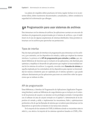 230 Capítulo 6 Administración de sistemas de archivos
Los planes de respaldos deben practicarse de forma regular (incluso si no se pre­
sentan fallos), deben mantenerse documentados y actualizados, y deben considerar la
seguridad de la información que albergan.
€
6.8 Programación para usar sistemas de archivos
Para interactuar con los sistemas de archivos, las aplicaciones cuentan con una serie de
interfaces de programación proporcionadas por el sistema de archivos, o por el midd­
leware en el caso de algunas arquitecturas de sistemas distribuidos. Estas permiten in­
teractuar con los archivos para aprovechar sus prestaciones.
Tipos de interfaz
Hay dos tipos principales de interfaces de programación para interactuar con los archi­
vos y, por extensión, con los dispositivos de entrada y salida que emplean las mismas
interfaces. La primera es la API de programación para entradas y salidas, que, me­
diante bibliotecas de funciones que se incluyen en las aplicaciones, está diseñada para
optimizar y simplificar el desarrollo de aplicaciones que empleen la funcionalidad nor­
mal de los sistemas de archivos. La segunda, conocida como llamadas de sistema, es
aquella empleada por los controladores de los dispositivos para exponer su funcionali­
dad de manera consistente para ser explotada por el sistema operativo y que puede
utilizarse directamente por las aplicaciones para tener un control fino sobre las opera­
ciones que se realizan en ellos.
API de programación
Estas bibliotecas, o Interface de Programación de Aplicaciones (Application Program­
ming Interface), suelen ser bibliotecas de carga dinámica que se incluyen en el contex­
to de los procesos de usuario y se ejecutan con los privilegios normales. Corresponden
con el software de área de usuario revisado en el capítulo 5, Administración de los dis­
positivos de entrada y salida, e implementan los mecanismos, búfer y optimizaciones
pertinentes a fin de que las llamadas de sistema que se realicen para interactuar con los
dispositivos se aprovechen al máximo en las tareas más comunes.
En la mayoría de las variantes de UNIX, la biblioteca donde se encuentran estas es
stdio.h, y eso afecta a la mayoría de los sistemas operativos basados en UNIX y Win­
06 Sistemas operativos cap 6.indd 230 9/29/15 1:33 PM
 