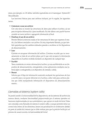 Programación para usar sistemas de archivos 231
dows; por ejemplo, en C# define métodos equivalentes en el namespace: System.IO.
StreamReader.
Las funciones básicas para usar archivos incluyen, por lo regular, las siguientes
tareas:
• Comenzar a usar un archivo
Con esta tarea se crearán las estructuras de datos para utilizar el archivo, ya sea
para recuperar información o para modificarla. En este último caso puede hacerse
creando un nuevo archivo o agregando información al final.
• Finalizar el uso de un archivo
Permite liberar la memoria usada en las estructuras de datos que registran el esta­
do y los búferes asociados a un archivo. Es muy importante llamarla, ya que tam­
bién garantiza que los cambios realizados pasarán a escribirse en los dispositivos
de almacenamiento.
• Leer
Consiste en recuperar información del archivo. Conviene recordar que no nece­
sariamente se trata de un archivo plano, por lo que solo recupera la información
disponible en el archivo recibida mediante un dispositivo de cualquier tipo.
• Escribir
Tarea consistente en enviar información al archivo, ya sea escribiéndola en un dis­
positivo de almacenamiento, entregándola a otras aplicaciones mediante una tu­
bería (pipe) o entregándola a un dispositivo de entrada y salida.
• Buscar
Solicita que el flujo de información sostenido mediante las operaciones de leer
y escribir pase a un punto diferente en el archivo, sobre todo para archivos pla­
nos que estén manipulando información en dispositivos de almacenamiento
masivo.
Llamadas al sistema (system calls)
Se puede acceder a la funcionalidad de los dispositivos y de los sistemas de archivos de
manera directa, mediante funcionalidad proporcionada por el sistema operativo en
funciones implementadas en sus controladores y que operan en modo de kernel. Estas
son conocidas como llamadas de sistema (o system calls), y aunque permiten tener un
control más íntimo de los elementos, tienen una penalización en rendimiento debido
en parte al cambio de contexto que se debe realizar para que la petición hecha por un
proceso de usuario acceda a la funcionalidad del kernel.
06 Sistemas operativos cap 6.indd 231 9/29/15 1:33 PM
 